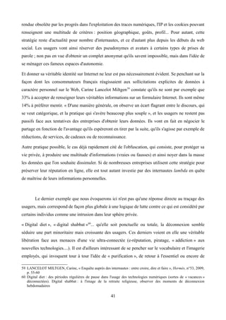 rendue obsolète par les progrès dans l'exploitation des traces numériques, l'IP et les cookies pouvant
renseignent une multitude de critères : position géographique, goûts, profil... Pour autant, cette
stratégie reste d'actualité pour nombre d'internautes, et ce d'autant plus depuis les débuts du web
social. Les usagers vont ainsi réserver des pseudonymes et avatars à certains types de prises de
parole ; non pas en vue d'obtenir un complet anonymat qu'ils savent impossible, mais dans l'idée de
se ménager ces fameux espaces d'autonomie.
Et donner sa véritable identité sur Internet ne leur est pas nécessairement évident. Se penchant sur la
façon dont les consommateurs français réagissaient aux sollicitations explicites de données à
caractère personnel sur le Web, Carine Lancelot Miltgen59
constate qu'ils ne sont par exemple que
33% à accepter de renseigner leurs véritables informations sur un formulaire Internet. Ils sont même
14% à préférer mentir. « D'une manière générale, on observe un écart flagrant entre le discours, qui
se veut catégorique, et la pratique qui s'avère beaucoup plus souple », et les usagers ne restent pas
passifs face aux tentatives des entreprises d'obtenir leurs données. Ils vont en fait en négocier le
partage en fonction de l'avantage qu'ils espéreront en tirer par la suite, qu'ils s'agisse par exemple de
réductions, de services, de cadeaux ou de reconnaissance.
Autre pratique possible, le cas déjà rapidement cité de l'obfuscation, qui consiste, pour protéger sa
vie privée, à produire une multitude d'informations (vraies ou fausses) et ainsi noyer dans la masse
les données que l'on souhaite dissimuler. Si de nombreuses entreprises utilisent cette stratégie pour
préserver leur réputation en ligne, elle est tout autant investie par des internautes lambda en quête
de maîtrise de leurs informations personnelles.
Le dernier exemple que nous évoquerons ici n'est pas qu'une réponse directe au traçage des
usagers, mais correspond de façon plus globale à une logique de lutte contre ce qui est considéré par
certains individus comme une intrusion dans leur sphère privée.
« Digital diet », « digital shabbat »60
... qu'elle soit ponctuelle ou totale, la déconnexion semble
séduire une part minoritaire mais croissante des usagers. Ces derniers voient en elle une véritable
libération face aux menaces d'une vie ultra-connectée (e-réputation, piratage, « addiction » aux
nouvelles technologies....). Il est d'ailleurs intéressant de se pencher sur le vocabulaire et l'imagerie
employés, qui invoquent tour à tour l'idée de « purification », de retour à l'essentiel ou encore de
59 LANCELOT MILTGEN, Carine, « Enquête auprès des internautes : entre croire, dire et faire », Hermès, n°53, 2009,
p. 55-60
60 Digital diet : des périodes régulières de pause dans l'usage des technologies numériques (sortes de « vacances »
déconnectées). Digital shabbat : à l'image de la retraite religieuse, observer des moments de déconnexion
hebdomadaires
41
 