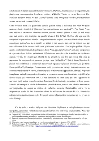 collaboration et incitant aux contributions volontaires. Du Web 2.0 sont ainsi nés la blogosphère, les
plateformes communautaires, les réseaux sociaux, Wikipédia, Twitter ou encore Facebook. Une
évolution d'Internet décrite par Tim O'Reilly64
comme « une intelligence collective, transformant le
web en une sorte de cerveau global ».
Cette évolution tend à se poursuivre, certains parlant même la naissance d'un Web 3.0 (dont
personne n'arrive toutefois à déterminer les caractéristiques avec certitude65
). Pour Sarah Perez,
nous arrivons à un nouveau tournant d'Internet, destiné à terme à prendre le relais du web actuel
mais qu'il serait « trop simpliste » de qualifier d'ores et déjà de Web 3.0. Pour elle, une nouvelle
catégorie d'usagers arrive à maturité : une génération qui a toujours vécu avec le web tel que nous le
connaissons aujourd'hui, qui a adopté ses codes et ses usages, mais qui ne possède pas cet
émerveillement de la « connectivité » des générations précédentes. Des usagers parfois critiques
quant à son fonctionnement et ses logiques. Pour Perez, ces digital natives66
sont dans une position
de rejet des valeurs de leurs parents et en définissent de nouvelles. « Ils ne veulent pas de réseaux
sociaux ouverts, ils veulent leur intimité. Ils ne croient pas que tout acte doive être sensé et
permanent. Ils imaginent le web comme quelque chose d'effaçable »67
. D'où le fait qu'ils soient de
plus en plus nombreux à se tourner vers de nouveaux espaces d'expression éphémères, ce que Sarah
Perez qualifie d'Ephémérique. Ces nouveaux outils permettent de partager des contenus avec une
communauté restreinte et surtout, sont multiples : de nombreuses applications, services, proposant
tous plus ou moins les mêmes fonctionnalités se présentent comme une alternative à cette idée d'un
réseau unique qui contrôlerait tout. Le web éphémère ne serait donc pas tant l'apparition de
nouveaux outils qu'une nouvelle manière d'envisager les technologies numériques et leurs usages.
Elle cite par exemple le succès de la monnaie virtuelle Bitcoin, hors de tout contrôle bancaire ou
gouvernemental, ou encore du moteur de recherche anonyme DuckDuckGo, qui a vu sa
fréquentation bondir de 50% la semaine suivant les révélations du scandale PRISM. Suivant les
préoccupations des internautes ou les devançant, un nouvel écosystème numérique est bel et bien en
train d'émerger.
Car les outils et services intégrant cette dimension d'éphémère se multiplient et rencontrent
leur public, démontrant l'intérêt croissant des utilisateurs pour ce type de fonctionnalités. Wickr par
64 Fondateur d'O'Reilly Media (une maison d'édition spécialisée dans l'informatique), et dont les ouvrages, articles et
conférences à propos des technologies numériques sont considérés comme des références
65 Il s'agirait pour certains d'un web sémantique, capable de lire les métadonnée ; pour d'autres encore d'un web des
objets
66 Génération ayant toujours grandi dans un « environnement numérique », nés entre 1985 et 1995
67 Traduction française de l'article de Perez. Ref : DE LA PORTE, Xavier, « Vers un web éphémère », InternetActu.net,
8 juillet 2013 [disponible en ligne : http://www.internetactu.net/2013/07/08/vers-un-web-ephemere/ ]
43
 
