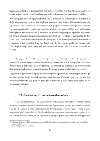 régulables que d'autres », que certaines architectures « permettent plus de contrôle que d'autres »70
,
le code va jouer un rôle central dans la façon dont les utilisateurs seront contraints et contrôlés.
Pour Lessig, le web est un espace particulier dans la mesure où les technologies de l'information et
de la communication peuvent être modelées quasiment sans limites. Ces dernières sont plus
« plastiques », plus ouvertes au changement que la plupart des technologies que nous utilisons.
L'argument principal de Lessig est de considérer à la fois cette plasticité d'Internet et sa dimension
contraignante, pour constater que le fait même de modeler le cyberespace représente une activité
très forte de régulation des comportements humains. Celle-ci va produire ce qu'il qualifie de West
Coast Code : « des instructions incluses dans les logiciels et les technologies qui font fonctionner le
cyberespace » (par opposition à un East Coast Code, les lois conçues sur la côte Est des États-
Unis). Et plus l'usager se servira du web pour interagir, s'informer... plus il se trouvera contraint par
ce code.
Au regard de ces réflexions, nous pouvons nous demander si le web éphémère ne
constituerait pas une réponse possible aux problématiques de Lessig. Car de nouvelles valeurs sont
inscrites dans le code même du web éphémère. En orientant les mécaniques de fonctionnement
d'une partie du web, celui-ci ne peut-il pas aussi devenir un objet de régulation du cyberespace ?
Toujours est-il que ce nouvel espace d'expression hybride repose sur des modalités particulières qui
participeront elles aussi à réguler les comportements humains. L'objet de notre réflexion sera ainsi
de saisir comment et à quel point les partis pris inscrits dans ce code agiront et influeront sur les
pratiques des individus.
2.2.3 Snapchat, nouvel espace d'expression éphémère
Créée en septembre 2011 par deux étudiants de l’université de Stanford71
, Snapchat permet
de partager des photos et des vidéos éphémères : une fois envoyées, elles ne peuvent être consultées
plus de 10 secondes et sont automatiquement détruites après avoir été vues. Il s'agit là d'une
présentation générale car dans les faits, les clichés peuvent tout de même être sauvegardés grâce à
une capture d’écran. L’opération est légèrement compliquée par le fonctionnement de l’application
70 « Some architectures of cyberspace are more regulable than others ; some architectures enable better control than
others », p.24
71 Evan Spiegel et Bobby Murphy
45
 