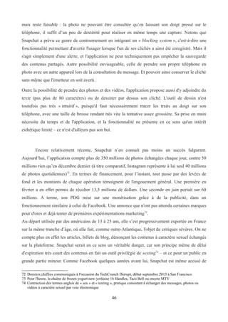 mais reste faisable : la photo ne pouvant être consultée qu’en laissant son doigt pressé sur le
téléphone, il suffit d’un peu de dextérité pour réaliser en même temps une capture. Notons que
Snapchat a prévu ce genre de contournement en intégrant un « blocking system », c'est-à-dire une
fonctionnalité permettant d'avertir l'usager lorsque l'un de ses clichés a ainsi été enregistré. Mais il
s'agit simplement d'une alerte, et l'application ne peut techniquement pas empêcher la sauvegarde
des contenus partagés. Autre possibilité envisageable, celle de prendre son propre téléphone en
photo avec un autre appareil lors de la consultation du message. Et pouvoir ainsi conserver le cliché
sans même que l'émetteur en soit averti.
Outre la possibilité de prendre des photos et des vidéos, l'application propose aussi d'y adjoindre du
texte (pas plus de 80 caractères) ou de dessiner par dessus son cliché. L'outil de dessin n'est
toutefois pas très « intuitif », puisqu'il faut nécessairement tracer les traits au doigt sur son
téléphone, avec une taille de brosse rendant très vite la tentative assez grossière. Sa prise en main
nécessite du temps et de l'application, et la fonctionnalité ne présente en ce sens qu'un intérêt
esthétique limité – ce n'est d'ailleurs pas son but.
Encore relativement récente, Snapchat n’en connaît pas moins un succès fulgurant.
Aujourd’hui, l’application compte plus de 350 millions de photos échangées chaque jour, contre 50
millions rien qu’en décembre dernier (à titre comparatif, Instagram représente à lui seul 40 millions
de photos quotidiennes)72
. En termes de financement, pour l’instant, tout passe par des levées de
fond et les montants de chaque opération témoignent de l'engouement général. Une première en
février a en effet permis de récolter 13,5 millions de dollars. Une seconde en juin portait sur 60
millions. A terme, son PDG mise sur une monétisation grâce à de la publicité, dans un
fonctionnement similaire à celui de Facebook. Une annonce que n'ont pas attendu certaines marques
pour d'ores et déjà tenter de premières expérimentations marketing73
.
Au départ utilisée par des américains de 13 à 25 ans, elle s’est progressivement exportée en France
sur la même tranche d’âge, où elle fait, comme outre-Atlantique, l'objet de critiques sévères. On ne
compte plus en effet les articles, billets de blog, dénonçant les contenus à caractère sexuel échangés
sur la plateforme. Snapchat serait en ce sens un véritable danger, car son principe même de délai
d'expiration très court des contenus en fait un outil privilégié de sexting74
– et ce pour un public en
grande partie mineur. Comme Facebook quelques années avant lui, Snapchat est même accusé de
72 Derniers chiffres communiqués à l'occasion du TechCrunch Disrupt, début septembre 2013 à San Francisco
73 Pour l'heure, la chaîne de frozen yogurt new-yorkaise 16 Handles, Taco Bell ou encore MTV
74 Contraction des termes anglais de « sex » et « texting », pratique consistant à échanger des messages, photos ou
vidéos à caractère sexuel par voie électronique
46
 