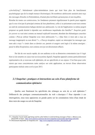 cyberbullying75
, littéralement cyber-intimidation (mais qui tient bien plus du harcèlement
psychologique que de la simple menace électronique). De nombreux adolescents auraient ainsi reçu
des messages d'insulte et d'intimidation, d'autant plus terrifiants qu'anonymes et non traçables.
Résultat de toutes ces controverses, les fondateurs prennent régulièrement la parole pour rappeler
que le sexe n'est pas le principal contenu de leur plateforme, celle-ci se présentant avant tout comme
un outil de communication ludique destiné aux adolescents. Le site de l'application va même jusqu'à
proposer un guide destiné à répondre aux nombreuses inquiétudes des familles76
. Snapchat guide
for parents se veut ainsi comme un manuel explicatif rassurant, abordant des thématiques concrètes
comme « Puis-je utiliser Snapchat avec mon adolescents ? », « Que faire si mon ado a reçu un
message inapproprié ou non désiré ? », « Puis-je récupérer, copier ou intercepter les messages que
mon ado a reçu ? » (mais dans ce dernier cas, parents et usagers sont logés à la même enseigne :
passé le délai d'expiration, tout contenu envoyé est directement effacé).
Du fait de son succès rapide, de son audience et de sa dimension contestataire (car il s'agit
bien ici de remettre en cause tout un écosystème digital), Snapchat apparaît comme particulièrement
représentative de ce nouveau web éphémère, de ses spécificités et ses enjeux. C'est bien pour cette
raison que nous concentrerons notre analyse sur cette application, au travers d'une observation
participante réalisée entre avril et juin 2013.
2.3 Snapchat : pratiques et interactions au sein d'une plateforme de
communication éphémère
Quelles sont finalement les spécificités des échanges au sein de ce web éphémère ?
Diffèrent-ils des pratiques communicationnelles du web « classique » ? Pour répondre à ces
interrogations, nous nous appuierons en grande partie sur les constatations tirées d'une étude de
deux mois des usages au sein de Snapchat.
75 « Snapchat: Social media app being used by cyber bullies to send terrifying messages of hate », Mirror.co.uk,
[disponible en ligne : http://www.mirror.co.uk/news/uk-news/snapchat-social-media-app-being-2242166]
76 Directement disponible sur Snapchat.com : http://www.snapchat.com/static_files/parents.pdf
47
 
