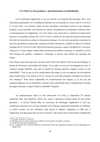 2.3.1 Observer des pratiques : questionnements et méthodologie
Si j'ai téléchargé l'application et me suis inscrite sur Snapchat dès décembre 2012, mon
observation participante s'est véritablement déroulée sur une période de 2 mois, entre le 14 avril et
le 16 juin 2013. Les premiers temps de mon inscription consistaient surtout en une présence
lointaine et peu concernée, mon absence de contacts m'empêchant de m'impliquer réellement dans
le fonctionnement de l'application. Une fois lancée, mon observation a d'abord été relativement
décousue. La première semaine (du 14 au 21 avril) a consisté en une étape nécessaire de découverte
de l'outil, de recherche de contacts et de premiers échanges. S'en est suivi une période de presque un
mois de consultation occasionnelle, sans pour en autant retranscrire, compiler et traiter les contenus
échangés (du 21 avril au 23 mai). Mon travail d'analyse poussée a quant à lui débuté le 23 mai pour
s'achever le 16 juin, chaque contenu étant minutieusement définit, retranscrit, et qualifié en vue de
faire émerger des grandes « catégories » d'échanges et pouvoir ainsi définir une typologie des
usages.
Pour chaque snap (message) reçu, j'ai donc noté à l'aide d'un tableur Excel la date de l'échange, le
pseudo de l'émetteur, la description de l'image / de la vidéo, le texte qui l'accompagnait ou non, la
catégorie d'usage identifiée, ainsi que la tonalité du message (positive, négative, neutre ou non
identifiable)77
. Pour ce qui est de la catégorisation des usages, je me suis appuyée sur ma première
phase d'observation et ait ajouté au fur et à mesure les nouvelles pratiques constatées à la suite de
mes échanges.78
Pour mieux comprendre les comportements des usagers, je ne me suis pas
seulement appuyée sur cet échantillon, restreint et peu représentatif, mais ai régulièrement consulté
des pages Facebook, comptes Twitter et subreddit79
Snapchat.
Au commencement même de mon observation (14 avril), je répertoriais 28 contacts
enregistrés dans mon répertoire. Parmi eux, seules 3 personnes faisaient partie de mon réseau
personnel – il m'avait d'abord fallu les convaincre de télécharger l'application et face aux
nombreuses réticences (et le fait que Snapchat soit à l'époque uniquement disponible sur l'iPhone),
je m'étais tournée vers des utilisateurs déjà inscrits et réguliers. Rappelons en effet que si
l'application s'est désormais faite un nom en France80
, elle restait encore relativement confidentielle
77 Pour plus de détails, cf Annexe 3
78 Typologie que nous observerons plus en détail au cour des deux sous-parties suivantes
79 Fils de discussion du site Reddit.com
80 Au 2 septembre 2013, elle était huitième au classement France des applications gratuites les plus téléchargées sur
l'Apple Store
48
 