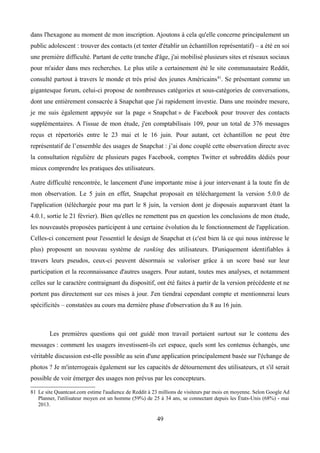 dans l'hexagone au moment de mon inscription. Ajoutons à cela qu'elle concerne principalement un
public adolescent : trouver des contacts (et tenter d'établir un échantillon représentatif) – a été en soi
une première difficulté. Partant de cette tranche d'âge, j'ai mobilisé plusieurs sites et réseaux sociaux
pour m'aider dans mes recherches. Le plus utile a certainement été le site communautaire Reddit,
consulté partout à travers le monde et très prisé des jeunes Américains81
. Se présentant comme un
gigantesque forum, celui-ci propose de nombreuses catégories et sous-catégories de conversations,
dont une entièrement consacrée à Snapchat que j'ai rapidement investie. Dans une moindre mesure,
je me suis également appuyée sur la page « Snapchat » de Facebook pour trouver des contacts
supplémentaires. A l'issue de mon étude, j'en comptabilisais 109, pour un total de 376 messages
reçus et répertoriés entre le 23 mai et le 16 juin. Pour autant, cet échantillon ne peut être
représentatif de l’ensemble des usages de Snapchat : j’ai donc couplé cette observation directe avec
la consultation régulière de plusieurs pages Facebook, comptes Twitter et subreddits dédiés pour
mieux comprendre les pratiques des utilisateurs.
Autre difficulté rencontrée, le lancement d'une importante mise à jour intervenant à la toute fin de
mon observation. Le 5 juin en effet, Snapchat proposait en téléchargement la version 5.0.0 de
l'application (téléchargée pour ma part le 8 juin, la version dont je disposais auparavant étant la
4.0.1, sortie le 21 février). Bien qu'elles ne remettent pas en question les conclusions de mon étude,
les nouveautés proposées participent à une certaine évolution du le fonctionnement de l'application.
Celles-ci concernent pour l'essentiel le design de Snapchat et (c'est bien là ce qui nous intéresse le
plus) proposent un nouveau système de ranking des utilisateurs. D'uniquement identifiables à
travers leurs pseudos, ceux-ci peuvent désormais se valoriser grâce à un score basé sur leur
participation et la reconnaissance d'autres usagers. Pour autant, toutes mes analyses, et notamment
celles sur le caractère contraignant du dispositif, ont été faites à partir de la version précédente et ne
portent pas directement sur ces mises à jour. J'en tiendrai cependant compte et mentionnerai leurs
spécificités – constatées au cours ma dernière phase d'observation du 8 au 16 juin.
Les premières questions qui ont guidé mon travail portaient surtout sur le contenu des
messages : comment les usagers investissent-ils cet espace, quels sont les contenus échangés, une
véritable discussion est-elle possible au sein d'une application principalement basée sur l'échange de
photos ? Je m'interrogeais également sur les capacités de détournement des utilisateurs, et s'il serait
possible de voir émerger des usages non prévus par les concepteurs.
81 Le site Quantcast.com estime l'audience de Reddit à 23 millions de visiteurs par mois en moyenne. Selon Google Ad
Planner, l'utilisateur moyen est un homme (59%) de 25 à 34 ans, se connectant depuis les États-Unis (68%) - mai
2013.
49
 