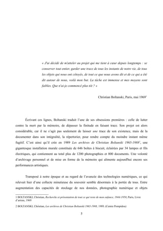 « J'ai décidé de m'atteler au projet qui me tient à cœur depuis longtemps : se
conserver tout entier, garder une trace de tous les instants de notre vie, de tous
les objets qui nous ont côtoyés, de tout ce que nous avons dit et de ce qui a été
dit autour de nous, voilà mon but. La tâche est immense et mes moyens sont
faibles. Que n'ai-je commencé plus tôt ? »
Christian Boltanski, Paris, mai 19691
Écrivant ces lignes, Boltanski traduit l’une de ses obsessions premières : celle de lutter
contre la mort par la mémoire, de dépasser la finitude en faisant trace. Son projet est alors
considérable, car il ne s’agit pas seulement de laisser une trace de son existence, mais de la
documenter dans son intégralité, la répertorier, pour rendre compte du moindre instant même
fugitif. C’est ainsi qu’il crée en 1989 Les archives de Christian Boltanski 1965-19882
, une
gigantesque installation murale constituée de 646 boîtes à biscuit, éclairées par 34 lampes et fils
électriques, qui contiennent au total plus de 1200 photographies et 800 documents. Une volonté
d’archivage personnel et de mise en forme de la mémoire qui alimente aujourd'hui encore ses
performances artistiques.
Transposé à notre époque et au regard de l’avancée des technologies numériques, ce qui
relevait hier d’une collecte minutieuse du souvenir semble désormais à la portée de tous. Entre
augmentation des capacités de stockage de nos données, photographie numérique et objets
1 BOLTANSKI, Christian, Recherche et présentation de tout ce qui reste de mon enfance, 1944-1950, Paris, Livre
d’artiste, 1969
2 BOLTANSKI, Christian, Les archives de Christian Boltanski 1965-1988, 1989, (Centre Pompidou)
5
 