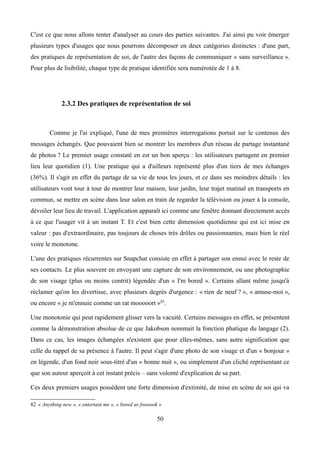 C'est ce que nous allons tenter d'analyser au cours des parties suivantes. J'ai ainsi pu voir émerger
plusieurs types d'usages que nous pourrons décomposer en deux catégories distinctes : d'une part,
des pratiques de représentation de soi, de l'autre des façons de communiquer « sans surveillance ».
Pour plus de lisibilité, chaque type de pratique identifiée sera numérotée de 1 à 8.
2.3.2 Des pratiques de représentation de soi
Comme je l'ai expliqué, l'une de mes premières interrogations portait sur le contenus des
messages échangés. Que pouvaient bien se montrer les membres d'un réseau de partage instantané
de photos ? Le premier usage constaté en est un bon aperçu : les utilisateurs partagent en premier
lieu leur quotidien (1). Une pratique qui a d'ailleurs représenté plus d'un tiers de mes échanges
(36%). Il s'agit en effet du partage de sa vie de tous les jours, et ce dans ses moindres détails : les
utilisateurs vont tour à tour de montrer leur maison, leur jardin, leur trajet matinal en transports en
commun, se mettre en scène dans leur salon en train de regarder la télévision ou jouer à la console,
dévoiler leur lieu de travail. L'application apparaît ici comme une fenêtre donnant directement accès
à ce que l'usager vit à un instant T. Et c'est bien cette dimension quotidienne qui est ici mise en
valeur : pas d'extraordinaire, pas toujours de choses très drôles ou passionnantes, mais bien le réel
voire le monotone.
L'une des pratiques récurrentes sur Snapchat consiste en effet à partager son ennui avec le reste de
ses contacts. Le plus souvent en envoyant une capture de son environnement, ou une photographie
de son visage (plus ou moins contrit) légendée d'un « I'm bored ». Certains allant même jusqu'à
réclamer qu'on les divertisse, avec plusieurs degrés d'urgence : « rien de neuf ? », « amuse-moi »,
ou encore « je m'ennuie comme un rat mooooort »82
.
Une monotonie qui peut rapidement glisser vers la vacuité. Certains messages en effet, se présentent
comme la démonstration absolue de ce que Jakobson nommait la fonction phatique du langage (2).
Dans ce cas, les images échangées n'existent que pour elles-mêmes, sans autre signification que
celle du rappel de sa présence à l'autre. Il peut s'agir d'une photo de son visage et d'un « bonjour »
en légende, d'un fond noir sous-titré d'un « bonne nuit », ou simplement d'un cliché représentant ce
que son auteur aperçoit à cet instant précis – sans volonté d'explication de sa part.
Ces deux premiers usages possèdent une forte dimension d'extimité, de mise en scène de soi qui va
82 « Anything new », « entertain me », « bored as foooook »
50
 