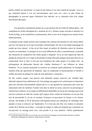 parfois conférer au narcissisme. Le corps est par ailleurs ici un objet central du message : on ne va
pas seulement donner à voir son environnement, mais aussi son « moi » le plus intime (la
photographie ne pouvant capter l'intériorité d'un individu, on se contentera alors d'un simple
dévoilement physique).
Ces premières constatations portent sur ce qui pourrait être de l'ordre de l'album photo : une
compilation de clichés témoignant de « moments de vie ». D'autres usages sont plus à rattacher à la
forme du blog, ou de la plateforme communautaire, dans le sens où ils intègrent une certaine forme
d'éditorialisation.
La pratique la plus simple consiste ainsi à partager des contenus divertissants (3), des choses drôles
que l'on voit autour de soi où que l'on produit volontairement. On sort ici du simple témoignage du
monde qui nous entoure : le but est de faire réagir, de générer de l'attention autour de situations
cocasses ou inattendues. La pratique est en ce sens différente de celles vu précédemment, et possède
une dimension de compétition bon enfant propre à Snapchat : là où on était auparavant dans du
partage de moment de vie, il s'agit ici de prendre le temps d'inventer quelque chose pour faire rire sa
communauté. Pour ce faire, il n'est pas rare d'employer des codes propres à la culture web : un
prolongement du phénomène Internet des « barbes d'animaux »83
, une référence au mème
Pedobear... Si ces contenus pourraient se retrouver sur n'importe quelle plateforme, ils témoignent
toutefois d'une des spécificités de Snapchat : pour en comprendre le fonctionnement et l'intérêt, il
semble nécessaire de partager les codes de cette génération « connectée ».
De fait, certains usagers vont pousser cette démarche jusqu'à concevoir une véritable ligne
éditoriale régissant leurs publications (4). Une pratique qui gagnera très certainement en importance
grâce aux nouvelles fonctionnalités induites par la v.5, qui quantifie les interactions pour créer des
classements entre les membres. Certains vont ainsi se mettre en scène, concevoir un personnage et
orienter leurs contenus. Si cet usage est difficilement identifiable au travers des messages que j'ai pu
recevoir (comment en effet être certains qu'il s'agisse d'une volonté de l'utilisateur et non pas d'un
trait de personnalité ?), j'ai pu en constater l'existence en parcourant les forums et les réseaux
sociaux. Sur Reddit, le fil de discussion self.snapchat permet aux utilisateurs de s'échanger leurs
pseudos et ainsi se retrouver sur l'application. Et il n'est pas rare d'en voir certains se présenter
comme ils le feraient sur un blog : « j'accepte les images et vidéos de n'importe qui, commentez ou
envoyez-moi un message privé avec votre pseudo et je vous ajouterai. J'utilise généralement
83 L'internaute prend une photo de son visage avec son animal de compagnie en premier plan, donnant un résultat
chimérique mélangeant une moitié de visage humain et animal
51
 