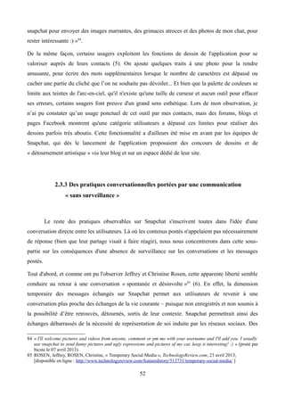 snapchat pour envoyer des images marrantes, des grimaces atroces et des photos de mon chat, pour
rester intéressante :) »84
.
De la même façon, certains usagers exploitent les fonctions de dessin de l'application pour se
valoriser auprès de leurs contacts (5). On ajoute quelques traits à une photo pour la rendre
amusante, pour écrire des mots supplémentaires lorsque le nombre de caractères est dépassé ou
cacher une partie du cliché que l’on ne souhaite pas dévoiler... Et bien que la palette de couleurs se
limite aux teintes de l'arc-en-ciel, qu'il n'existe qu'une taille de curseur et aucun outil pour effacer
ses erreurs, certains usagers font preuve d'un grand sens esthétique. Lors de mon observation, je
n’ai pu constater qu’un usage ponctuel de cet outil par mes contacts, mais des forums, blogs et
pages Facebook montrent qu'une catégorie utilisateurs a dépassé ces limites pour réaliser des
dessins parfois très aboutis. Cette fonctionnalité a d'ailleurs été mise en avant par les équipes de
Snapchat, qui dès le lancement de l'application proposaient des concours de dessins et de
« détournement artistique » via leur blog et sur un espace dédié de leur site.
2.3.3 Des pratiques conversationnelles portées par une communication
« sans surveillance »
Le reste des pratiques observables sur Snapchat s'inscrivent toutes dans l'idée d'une
conversation directe entre les utilisateurs. Là où les contenus postés n'appelaient pas nécessairement
de réponse (bien que leur partage visait à faire réagir), nous nous concentrerons dans cette sous-
partie sur les conséquences d'une absence de surveillance sur les conversations et les messages
postés.
Tout d'abord, et comme ont pu l'observer Jeffrey et Christine Rosen, cette apparente liberté semble
conduire au retour à une conversation « spontanée et désinvolte »85
(6). En effet, la dimension
temporaire des messages échangés sur Snapchat permet aux utilisateurs de revenir à une
conversation plus proche des échanges de la vie courante – puisque non enregistrés et non soumis à
la possibilité d’être retrouvés, détournés, sortis de leur contexte. Snapchat permettrait ainsi des
échanges débarrassés de la nécessité de représentation de soi induite par les réseaux sociaux. Des
84 « I'll welcome pictures and videos from anyone, comment or pm me with your username and I'll add you. I usually
use snapchat to send funny pictures and ugly expressions and pictures of my cat, keep it interesting! :) » (posté par
bicste le 07 avril 2013)
85 ROSEN, Jeffrey, ROSEN, Christine, « Temporary Social Media », TechnologyReview.com, 23 avril 2013,
[disponible en ligne : http://www.technologyreview.com/featuredstory/513731/temporary-social-media/ ]
52
 