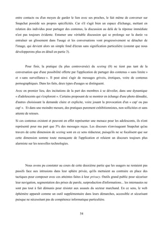 entre contacts ou d'un moyen de garder le lien avec ses proches, le fait même de converser sur
Snapchat possède ses propres spécificités. Car s'il s'agit bien un espace d'échange, mettant en
relation des individus pour partager des contenus, la discussion au delà de la réponse immédiate
n'est pas toujours évidente. Entamer une véritable discussion qui se prolonge sur la durée va
entraîner un glissement dans l'usage et les conversations vont progressivement se détacher de
l'image, qui devient alors un simple fond d'écran sans signification particulière (constat que nous
développerons plus en détail en partie 3).
Pour finir, la pratique (la plus controversée) du sexting (8) ne tient pas tant de la
conversation que d'une possibilité offerte par l'application de partager des contenus « sans limite »
et « sans surveillance ». Il peut ainsi s'agir de messages grivois, érotiques, voire de contenus
pornographiques. Dans les faits, deux types d'usages se distinguent.
Avec en premier lieu, des incitations de la part des membres à se dévoiler, dans une dynamique
« d'adolescents qui s'explorent ». Certains proposant de se montrer en échange d'une photo dénudée,
d'autres choisissant la demande claire et explicite, voire jouant la provocation d'un « cap' ou pas
cap' ». Et dans une moindre mesure, des pratiques purement exhibitionnistes, non sollicitées et sans
attente de retours.
Si ces contenus existent et peuvent en effet représenter une menace pour les adolescents, ils n'ont
représenté pour ma part que 5% des messages reçus. Les discours n'envisageant Snapchat qu'au
travers de cette dimension de sexting sont en ce sens réducteur, puisqu'ils ne se focalisent que sur
cette dimension somme toute menaçante de l'application et relaient un discours toujours plus
alarmiste sur les nouvelles technologies.
Nous avons pu constater au cours de cette deuxième partie que les usagers ne restaient pas
passifs face aux intrusions dans leur sphère privée, qu'ils mettaient au contraire en place des
tactiques pour composer avec ces atteintes faites à leur privacy. Outils grand public pour sécuriser
leur navigation, segmentation des prises de parole, surproduction d'informations... les internautes ne
sont pas tout à fait démunis pour résister aux assauts du secteur marchand. En ce sens, le web
éphémère apparaît comme un outil supplémentaire dans leurs démarches, accessible et sécurisant
puisque ne nécessitant pas de compétence informatique particulière.
54
 