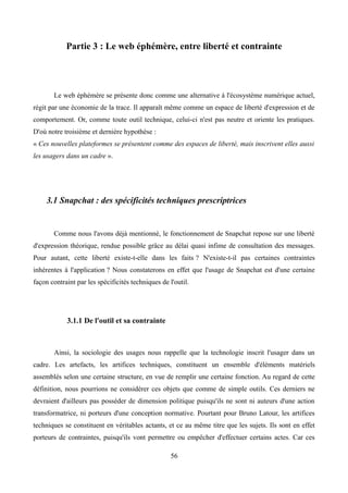 Partie 3 : Le web éphémère, entre liberté et contrainte
Le web éphémère se présente donc comme une alternative à l'écosystème numérique actuel,
régit par une économie de la trace. Il apparaît même comme un espace de liberté d'expression et de
comportement. Or, comme toute outil technique, celui-ci n'est pas neutre et oriente les pratiques.
D'où notre troisième et dernière hypothèse :
« Ces nouvelles plateformes se présentent comme des espaces de liberté, mais inscrivent elles aussi
les usagers dans un cadre ».
3.1 Snapchat : des spécificités techniques prescriptrices
Comme nous l'avons déjà mentionné, le fonctionnement de Snapchat repose sur une liberté
d'expression théorique, rendue possible grâce au délai quasi infime de consultation des messages.
Pour autant, cette liberté existe-t-elle dans les faits ? N'existe-t-il pas certaines contraintes
inhérentes à l'application ? Nous constaterons en effet que l'usage de Snapchat est d'une certaine
façon contraint par les spécificités techniques de l'outil.
3.1.1 De l'outil et sa contrainte
Ainsi, la sociologie des usages nous rappelle que la technologie inscrit l'usager dans un
cadre. Les artefacts, les artifices techniques, constituent un ensemble d'éléments matériels
assemblés selon une certaine structure, en vue de remplir une certaine fonction. Au regard de cette
définition, nous pourrions ne considérer ces objets que comme de simple outils. Ces derniers ne
devraient d'ailleurs pas posséder de dimension politique puisqu'ils ne sont ni auteurs d'une action
transformatrice, ni porteurs d'une conception normative. Pourtant pour Bruno Latour, les artifices
techniques se constituent en véritables actants, et ce au même titre que les sujets. Ils sont en effet
porteurs de contraintes, puisqu'ils vont permettre ou empêcher d'effectuer certains actes. Car ces
56
 