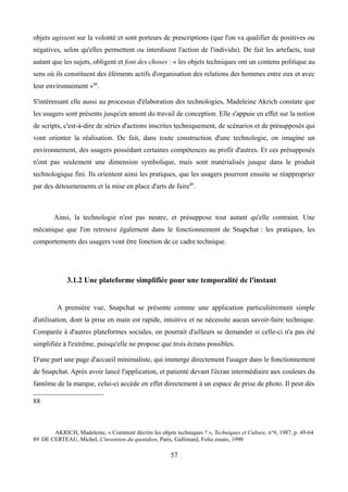 objets agissent sur la volonté et sont porteurs de prescriptions (que l'on va qualifier de positives ou
négatives, selon qu'elles permettent ou interdisent l'action de l'individu). De fait les artefacts, tout
autant que les sujets, obligent et font des choses : « les objets techniques ont un contenu politique au
sens où ils constituent des éléments actifs d'organisation des relations des hommes entre eux et avec
leur environnement »88
.
S'intéressant elle aussi au processus d'élaboration des technologies, Madeleine Akrich constate que
les usagers sont présents jusqu'en amont du travail de conception. Elle s'appuie en effet sur la notion
de scripts, c'est-à-dire de séries d'actions inscrites techniquement, de scénarios et de présupposés qui
vont orienter la réalisation. De fait, dans toute construction d'une technologie, on imagine un
environnement, des usagers possédant certaines compétences au profit d'autres. Et ces présupposés
n'ont pas seulement une dimension symbolique, mais sont matérialisés jusque dans le produit
technologique fini. Ils orientent ainsi les pratiques, que les usagers pourront ensuite se réapproprier
par des détournements et la mise en place d'arts de faire89
.
Ainsi, la technologie n'est pas neutre, et présuppose tout autant qu'elle contraint. Une
mécanique que l'on retrouve également dans le fonctionnement de Snapchat : les pratiques, les
comportements des usagers vont être fonction de ce cadre technique.
3.1.2 Une plateforme simplifiée pour une temporalité de l'instant
A première vue, Snapchat se présente comme une application particulièrement simple
d'utilisation, dont la prise en main est rapide, intuitive et ne nécessite aucun savoir-faire technique.
Comparée à d'autres plateformes sociales, on pourrait d'ailleurs se demander si celle-ci n'a pas été
simplifiée à l'extrême, puisqu'elle ne propose que trois écrans possibles.
D'une part une page d'accueil minimaliste, qui immerge directement l'usager dans le fonctionnement
de Snapchat. Après avoir lancé l'application, et patienté devant l'écran intermédiaire aux couleurs du
fantôme de la marque, celui-ci accède en effet directement à un espace de prise de photo. Il peut dès
88
AKRICH, Madeleine, « Comment décrire les objets techniques ? », Techniques et Culture, n°9, 1987, p. 49-64
89 DE CERTEAU, Michel, L'invention du quotidien, Paris, Gallimard, Folio essais, 1990
57
 
