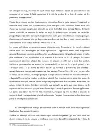 lors envoyer un snap, ou ouvrir les deux seules pages restantes : l'écran de consultation de ses
messages, et un espace hybride permettant à la fois la gestion de sa liste de contact et des
paramètres de l'application90
.
Chaque écran possède ainsi un fonctionnement minimaliste. Pour la partie message, l'usager doit se
contenter d'une simple liste des contenus reçus ou envoyés – avec différentes icônes selon qu'il
s'agisse de messages ouverts, non consultés ou ayant fait l'objet d'une capture d'écran. Il n'existe
aucune possibilité par exemple de réaliser un suivi des échanges avec un contact en particulier,
puisque le principe même de Snapchat repose sur un oubli quasi instantané des contenus partagés.
On retrouve également ce principe d'agrégation sous forme de liste dans la partie contacts, certaines
fonctionnalités ayant tout de même été revues avec la v.5.
La version précédente ne permettait aucune distinction entre les contacts : les membres étaient
classés selon leur pseudonyme par ordre alphabétique. L'application faisait alors simplement
remonter le nom des personnes avec lesquelles les échanges avaient été les plus récurrents et/ou les
plus nombreux. Cette organisation a été repensée à l'occasion de la v.5, puisque des scores
accompagnent désormais chacun des pseudos. En cliquant en effet sur le nom d'un contact,
l'utilisateur peut consulter son nombre de points (calculé en fonction de sa participation) et ses
« meilleurs amis ». Il est même désormais possible de modifier le pseudonyme d'un membre –
preuve finalement, que cet ancien système de liste méritait d'être amélioré. S'il ne s'y retrouve plus
au milieu de ses contacts, un usager peut par exemple choisir d'attribuer un nouveau sobriquet à
« dystopia22 », ou même préciser sa véritable identité. Son nouveau surnom apparaîtra alors à la
réception des messages, l'ancien restant indiqué en plus petit sur sa fiche de contact. Pour autant, les
actions restent là encore limitées : impossible par exemple, de créer des listes d'amis, ou de
segmenter sa liste autrement que par ordre alphabétique, comme le proposent d'autres applications.
Les écrans eux-mêmes ne peuvent être personnalisés, puisqu'on ne peut modifier ni couleurs, ni
images de fond. Une organisation générale qui contraint l'usager à s'inscrire dans un fonctionnement
pensé en amont par les concepteurs.
Et cette organisation n'oblige pas seulement dans la prise en main, mais inscrit également
l'application dans un cadre temporel.
En effet, les messages s'effacent d'eux-mêmes après une certaine période (qui peut varier entre une
et deux semaines), ou dès lors que le nombre de snaps reçus devient trop important. Le système de
90 Cf des exemples de captures d'écran en Annexe 2
58
 
