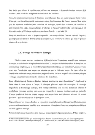 liste incite par ailleurs à régulièrement effacer ses messages – désormais inutiles puisque déjà
ouverts – pour éviter une trop grande accumulation des contenus.
Ainsi, le fonctionnement même de Snapchat inscrit l'usager dans un cadre temporel hyper-réduit.
D'une part car il rend impossible toute conservation d'un historique. De l'autre, parce qu'il ne laisse
que dix secondes maximum pour consulter les messages, retenir leur contenus, et identifier la
conversation s'il y a déjà eu des échanges préalables. Si l'usager veut répondre à un message, il est
donc nécessaire qu'il le fasse rapidement, au risque d'oublier ce qui a été dit.
Snapchat possède en ce sens sa propre temporalité : une temporalité de l'instant, voire de l'urgence,
qui implique des réponses directes entre les usagers ou, au contraire, un silence qui aura de grandes
chances de se prolonger.
3.1.3 L'image au centre des échanges
Dès lors, nous pouvons constater un différentiel entre l'importance accordée aux messages
échangés, et celle laissée à la plateforme elle-même. Au regard du fonctionnement de Snapchat, de
son interface simplifiée, de la possibilité d'identification limitée de ses utilisateurs91
, nous pouvons
poser que l'implication des usagers ne viendra que par le biais des snaps. Au cœur même de
l'application réside l'échange, et l'outil va progressivement s'effacer au profit des contenus partagés
– l'image concentrant ainsi toutes les attentions des utilisateurs.
Dans « Rhétorique de l'image », Barthes s'attarde ainsi sur sa nature linguistique92
. Analysant la
façon dont le sens venait à l'image, il distingue plusieurs types de messages : le message
linguistique et le message iconique, dont l'image entremêle à la fois une dimension littérale et
symbolique (message iconique sans code, ou perceptif ; et message iconique codé, ou culturel).
L'image produit de fait son propre langage, son propre sens, avec plusieurs niveaux de lecture
possibles – pour autant que l'on en partage les codes.
Si pour illustrer ses propos, Barthes se concentrait essentiellement sur l'imagerie publicitaire, nous
pouvons aisément faire un parallèle avec les contenus échangés sur Snapchat puisqu'ils mobibilisent
ces trois types de message.
Notons toutefois que l'adjonction d'un message linguistique n'est pas systématique. S'il est employé,
91 Que l'on ne peut reconnaître qu'à travers leur pseudo, et depuis la dernière mise à jour, leur score de participation
92 BARTHES, Roland, « Rhétorique de l'image », in Communications, n°4, 1964, Recherches sémiologiques p.40-51
59
 