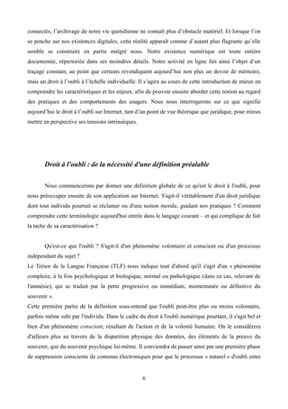 connectés, l’archivage de notre vie quotidienne ne connaît plus d’obstacle matériel. Et lorsque l’on
se penche sur nos existences digitales, cette réalité apparaît comme d’autant plus flagrante qu’elle
semble se construire en partie malgré nous. Notre existence numérique est toute entière
documentée, répertoriée dans ses moindres détails. Notre activité en ligne fait ainsi l’objet d’un
traçage constant, au point que certains revendiquent aujourd’hui non plus un devoir de mémoire,
mais un droit à l’oubli à l’échelle individuelle. Il s’agira au cours de cette introduction de mieux en
comprendre les caractéristiques et les enjeux, afin de pouvoir ensuite aborder cette notion au regard
des pratiques et des comportements des usagers. Nous nous interrogerons sur ce que signifie
aujourd’hui le droit à l’oubli sur Internet, tant d’un point de vue théorique que juridique, pour mieux
mettre en perspective ses tensions intrinsèques.
Droit à l'oubli : de la nécessité d'une définition préalable
Nous commencerons par donner une définition globale de ce qu'est le droit à l'oubli, pour
nous préoccuper ensuite de son application sur Internet. S'agit-il véritablement d'un droit juridique
dont tout individu pourrait se réclamer ou d'une notion morale, guidant nos pratiques ? Comment
comprendre cette terminologie aujourd'hui entrée dans le langage courant – et qui complique de fait
la tache de sa caractérisation ?
Qu'est-ce que l'oubli ? S'agit-il d'un phénomène volontaire et conscient ou d'un processus
indépendant du sujet ?
Le Trésor de la Langue Française (TLF) nous indique tout d'abord qu'il s'agit d'un « phénomène
complexe, à la fois psychologique et biologique, normal ou pathologique (dans ce cas, relevant de
l'amnésie), qui se traduit par la perte progressive ou immédiate, momentanée ou définitive du
souvenir ».
Cette première partie de la définition sous-entend que l'oubli peut-être plus ou moins volontaire,
parfois même subi par l'individu. Dans le cadre du droit à l'oubli numérique pourtant, il s'agit bel et
bien d'un phénomène conscient, résultant de l'action et de la volonté humaine. On le considérera
d'ailleurs plus au travers de la disparition physique des données, des éléments de la preuve du
souvenir, que du souvenir psychique lui-même. Il conviendra de passer ainsi par une première phase
de suppression consciente de contenus électroniques pour que le processus « naturel » d'oubli entre
6
 