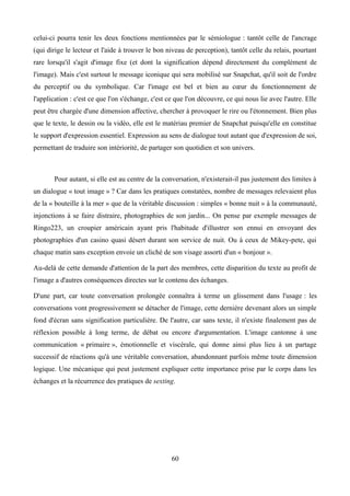 celui-ci pourra tenir les deux fonctions mentionnées par le sémiologue : tantôt celle de l'ancrage
(qui dirige le lecteur et l'aide à trouver le bon niveau de perception), tantôt celle du relais, pourtant
rare lorsqu'il s'agit d'image fixe (et dont la signification dépend directement du complément de
l'image). Mais c'est surtout le message iconique qui sera mobilisé sur Snapchat, qu'il soit de l'ordre
du perceptif ou du symbolique. Car l'image est bel et bien au cœur du fonctionnement de
l'application : c'est ce que l'on s'échange, c'est ce que l'on découvre, ce qui nous lie avec l'autre. Elle
peut être chargée d'une dimension affective, chercher à provoquer le rire ou l'étonnement. Bien plus
que le texte, le dessin ou la vidéo, elle est le matériau premier de Snapchat puisqu'elle en constitue
le support d'expression essentiel. Expression au sens de dialogue tout autant que d'expression de soi,
permettant de traduire son intériorité, de partager son quotidien et son univers.
Pour autant, si elle est au centre de la conversation, n'existerait-il pas justement des limites à
un dialogue « tout image » ? Car dans les pratiques constatées, nombre de messages relevaient plus
de la « bouteille à la mer » que de la véritable discussion : simples « bonne nuit » à la communauté,
injonctions à se faire distraire, photographies de son jardin... On pense par exemple messages de
Ringo223, un croupier américain ayant pris l'habitude d'illustrer son ennui en envoyant des
photographies d'un casino quasi désert durant son service de nuit. Ou à ceux de Mikey-pete, qui
chaque matin sans exception envoie un cliché de son visage assorti d'un « bonjour ».
Au-delà de cette demande d'attention de la part des membres, cette disparition du texte au profit de
l'image a d'autres conséquences directes sur le contenu des échanges.
D'une part, car toute conversation prolongée connaîtra à terme un glissement dans l'usage : les
conversations vont progressivement se détacher de l'image, cette dernière devenant alors un simple
fond d'écran sans signification particulière. De l'autre, car sans texte, il n'existe finalement pas de
réflexion possible à long terme, de débat ou encore d'argumentation. L'image cantonne à une
communication « primaire », émotionnelle et viscérale, qui donne ainsi plus lieu à un partage
successif de réactions qu'à une véritable conversation, abandonnant parfois même toute dimension
logique. Une mécanique qui peut justement expliquer cette importance prise par le corps dans les
échanges et la récurrence des pratiques de sexting.
60
 