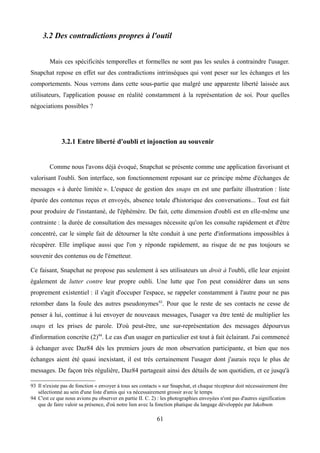 3.2 Des contradictions propres à l'outil
Mais ces spécificités temporelles et formelles ne sont pas les seules à contraindre l'usager.
Snapchat repose en effet sur des contradictions intrinsèques qui vont peser sur les échanges et les
comportements. Nous verrons dans cette sous-partie que malgré une apparente liberté laissée aux
utilisateurs, l'application pousse en réalité constamment à la représentation de soi. Pour quelles
négociations possibles ?
3.2.1 Entre liberté d'oubli et injonction au souvenir
Comme nous l'avons déjà évoqué, Snapchat se présente comme une application favorisant et
valorisant l'oubli. Son interface, son fonctionnement reposant sur ce principe même d'échanges de
messages « à durée limitée ». L'espace de gestion des snaps en est une parfaite illustration : liste
épurée des contenus reçus et envoyés, absence totale d'historique des conversations... Tout est fait
pour produire de l'instantané, de l'éphémère. De fait, cette dimension d'oubli est en elle-même une
contrainte : la durée de consultation des messages nécessite qu'on les consulte rapidement et d'être
concentré, car le simple fait de détourner la tête conduit à une perte d'informations impossibles à
récupérer. Elle implique aussi que l'on y réponde rapidement, au risque de ne pas toujours se
souvenir des contenus ou de l'émetteur.
Ce faisant, Snapchat ne propose pas seulement à ses utilisateurs un droit à l'oubli, elle leur enjoint
également de lutter contre leur propre oubli. Une lutte que l'on peut considérer dans un sens
proprement existentiel : il s'agit d'occuper l'espace, se rappeler constamment à l'autre pour ne pas
retomber dans la foule des autres pseudonymes93
. Pour que le reste de ses contacts ne cesse de
penser à lui, continue à lui envoyer de nouveaux messages, l'usager va être tenté de multiplier les
snaps et les prises de parole. D'où peut-être, une sur-représentation des messages dépourvus
d'information concrète (2)94
. Le cas d'un usager en particulier est tout à fait éclairant. J'ai commencé
à échanger avec Daz84 dès les premiers jours de mon observation participante, et bien que nos
échanges aient été quasi inexistant, il est très certainement l'usager dont j'aurais reçu le plus de
messages. De façon très régulière, Daz84 partageait ainsi des détails de son quotidien, et ce jusqu'à
93 Il n'existe pas de fonction « envoyer à tous ses contacts » sur Snapchat, et chaque récepteur doit nécessairement être
sélectionné au sein d'une liste d'amis qui va nécessairement grossir avec le temps
94 C'est ce que nous avions pu observer en partie II. C. 2) : les photographies envoyées n'ont pas d'autres signification
que de faire valoir sa présence, d'où notre lien avec la fonction phatique du langage développée par Jakobson
61
 