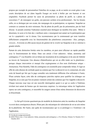 propose par exemple de personnaliser l'interface de sa page, ou de se mettre en avant grâce à une
courte description de soi (dans laquelle l'usager est invité à briller par son humour et son
originalité). Facebook permet lui aussi de personnaliser sa photo de profil, sa « photo de
couverture »95
, de renseigner ses goûts, son parcours scolaire et/ou professionnel... Sur les forums
enfin, on se distingue par son avatar, des marquages de sa participation, sa signature. Snapchat au
contraire se contente du strict minimum. Pas de photo de profil, pas de présentation, pas de fond
d'écran : le pseudo constitue l'indicateur essentiel pour distinguer un membre d'un autre. Même si
désormais, le score et la liste des « meilleurs amis » renseignent tout autant sur la participation que
sur la « popularité » sur le réseau. Une reconnaissance par la communauté qui reste toutefois
difficilement comparable avec les fonctionnalités des plateformes concurrentes : likes, partages,
retweets... Il n'existe en effet aucun moyen de générer de la viralité sur Snapchat et de se valoriser à
grande échelle.
Partant de cette distinction limitée entre les membres, on peut ainsi effectuer un rapide parallèle
avec le fonctionnement de 4chan. Dans son article « User unknown : 4chan, anonimity and
contingency »96
, Lee Knuttila voit en 4chan une incarnation de la contingence et du sens de l'altérité
au travers de l'anonymat. Une absence d'identification qui est en effet totale sur la plateforme :
puisque chaque intervention et marqué d'un cryptogramme et d'un nom d'utilisateur unique –
Anonymous. Pour Knuttila, l'idée de contingence est essentielle pour comprendre 4chan. Il s'agit en
effet de cette absence de certitude quant au contenu que l'on va découvrir en s'y connectant, de cette
sorte de hasard qui fait que la page consultée sera totalement différente d'un utilisateur à l'autre.
D'une certaine façon, cette idée de contingence peut-être reprise pour qualifier les échanges sur
Snapchat, en ce sens que l'on est jamais vraiment certain des contenus que l'on s'apprête à découvrir.
Chaque nouveau snap reçu est une nouvelle interrogation quant à ce qui se cache à l'intérieur,
révélant tout autant de bonnes que de mauvaises surprises. La mécanique même de l'application
repose sur cette contingence, et rassemble les usagers autour d'une même dimension de découverte
et d'incertitude.
Le fait qu'il n'existe quasiment pas de modalité de distinction entre les membres de Snapchat
va avoir deux conséquences directe. D'une part, des mécaniques de valorisation de soi au sein même
de la plateforme. De l'autre, une quête de reconnaissance qui va se prolonger à « l'extérieur » de
l'application.
95 En-tête de sa page personnelle
96 KNUTTILA, Lee, « User unknown: 4chan, anonymity and contingency », First Monday, Volume 16, Numéro 10, 3
Octobre 2011
63
 