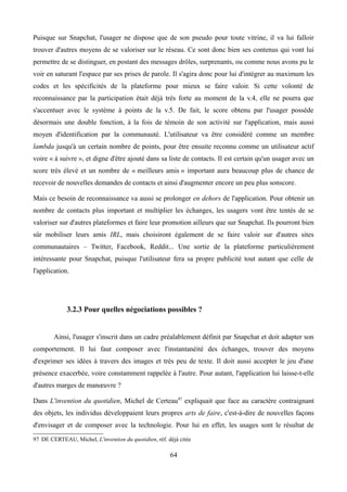 Puisque sur Snapchat, l'usager ne dispose que de son pseudo pour toute vitrine, il va lui falloir
trouver d'autres moyens de se valoriser sur le réseau. Ce sont donc bien ses contenus qui vont lui
permettre de se distinguer, en postant des messages drôles, surprenants, ou comme nous avons pu le
voir en saturant l'espace par ses prises de parole. Il s'agira donc pour lui d'intégrer au maximum les
codes et les spécificités de la plateforme pour mieux se faire valoir. Si cette volonté de
reconnaissance par la participation était déjà très forte au moment de la v.4, elle ne pourra que
s'accentuer avec le système à points de la v.5. De fait, le score obtenu par l'usager possède
désormais une double fonction, à la fois de témoin de son activité sur l'application, mais aussi
moyen d'identification par la communauté. L'utilisateur va être considéré comme un membre
lambda jusqu'à un certain nombre de points, pour être ensuite reconnu comme un utilisateur actif
voire « à suivre », et digne d'être ajouté dans sa liste de contacts. Il est certain qu'un usager avec un
score très élevé et un nombre de « meilleurs amis » important aura beaucoup plus de chance de
recevoir de nouvelles demandes de contacts et ainsi d'augmenter encore un peu plus sonscore.
Mais ce besoin de reconnaissance va aussi se prolonger en dehors de l'application. Pour obtenir un
nombre de contacts plus important et multiplier les échanges, les usagers vont être tentés de se
valoriser sur d'autres plateformes et faire leur promotion ailleurs que sur Snapchat. Ils pourront bien
sûr mobiliser leurs amis IRL, mais choisiront également de se faire valoir sur d'autres sites
communautaires – Twitter, Facebook, Reddit... Une sortie de la plateforme particulièrement
intéressante pour Snapchat, puisque l'utilisateur fera sa propre publicité tout autant que celle de
l'application.
3.2.3 Pour quelles négociations possibles ?
Ainsi, l'usager s'inscrit dans un cadre préalablement définit par Snapchat et doit adapter son
comportement. Il lui faut composer avec l'instantanéité des échanges, trouver des moyens
d'exprimer ses idées à travers des images et très peu de texte. Il doit aussi accepter le jeu d'une
présence exacerbée, voire constamment rappelée à l'autre. Pour autant, l'application lui laisse-t-elle
d'autres marges de manœuvre ?
Dans L'invention du quotidien, Michel de Certeau97
expliquait que face au caractère contraignant
des objets, les individus développaient leurs propres arts de faire, c'est-à-dire de nouvelles façons
d'envisager et de composer avec la technologie. Pour lui en effet, les usages sont le résultat de
97 DE CERTEAU, Michel, L'invention du quotidien, réf. déjà citée
64
 