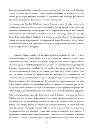 détournements et de bricolages, d'opérations non-prévues (tout l'enjeu étant justement de déterminer
ce qui a été ou non pensé en amont). Une idée également développée par Madeleine Akrich, qui
constate que les usagers participent en continu à la construction d'une technologie par le biais de
déplacements, d'adaptations, d'extensions ou encore de détournements.
En ce qui concerne Snapchat, difficile par exemple de savoir ce qui a été prévu ou non par les
concepteurs au moment du développement de l'application. Il est par exemple certain que les jeux
de dessins, de détournements de photographies ont été imaginés dans la mesure où ils découlent
directement d'une des fonctionnalités principales de l'outil. Le sexting a pu être lui aussi envisagé,
du fait de la tranche d'âge de l'audience et la liberté qui lui était offerte. Il est finalement peu
pertinent de tenter de parier sur ce qui a été prévu et ce qui tient du détournement total de l'usager.
Nous choisirons plutôt de nous concentrer sur deux types de comportements, qui semblent sortir du
cadre des usages attendus sur Snapchat.
Première pratique constatée, celle de refuser absolument de révéler son visage – et donc,
d'une certaine façon, sa véritable identité. Si l'on suit la logique de l'application en effet, chaque
usager devrait être tôt ou tard amené à se présenter visage découvert, puisque Snapchat ne retient
rien, est un espace de liberté total et permet tous les écarts. On pourrait même envisager une sorte
de contrat « donnant-donnant » implicite entre les membres : j'accepte de tout dévoiler de moi, de
me montrer même lorsque je ne suis pas mis en valeur, mais il faut que tu en fasses de même. En ce
sens, ces usagers se refusent à la promesse faite par l'application d'une communication sans
surveillance, ne considérant finalement pas que les échanges à visage découvert sur Snapchat soient
dénués de conséquence. Ils vont certes partager des contenus, mais éviter soigneusement cette partie
de leur anatomie, préférant envoyer des photos de leur environnement, des messages texte sur fond
uni, ou même d'autres parties de leur corps. Nous pouvons en ce sens rapprocher cette pratique d'un
certain art de faire, puisqu'il remet en question le contrat de base du fonctionnement de l'application.
Autre comportement intéressant, celui d'une sortie à terme de Snapchat – une sortie qui n'est pas
définitive mais tient aux limites de l'application. Cette pratique intervient essentiellement au cours
d'un échange suivi, qui va se prolonger dans la durée. Nous avons constaté plus haut les limites du
dialogue « tout image » proposé par Snapchat, des difficultés de nuances, et surtout du nombre
limité de caractères pour chaque message. L'idée va être de proposer à l'autre de poursuivre la
conversation sur une autre plateforme : réseau social, messagerie instantanée, voire téléphone. Il
s'agira alors d'être rapide pour recopier et enregistrer l'identifiant de son interlocuteur en moins de
dix secondes. Là encore, il est question pour l'usager de composer avec les spécificités et les limites
65
 