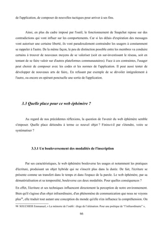 de l'application, de composer de nouvelles tactiques pour arriver à ses fins.
Ainsi, en plus du cadre imposé par l'outil, le fonctionnement de Snapchat repose sur des
contradictions qui vont influer sur les comportements. Car si les délais d'expiration des messages
vont autoriser une certaine liberté, ils vont paradoxalement contraindre les usagers à constamment
se rappeler à l'autre. De la même façon, le peu de distinction possible entre les membres va conduire
certains à trouver de nouveaux moyens de se valoriser (soit en sur-investissant le réseau, soit en
tentant de se faire valoir sur d'autres plateformes communautaires). Face à ces contraintes, l'usager
peut choisir de composer avec les codes et les normes de l'application. Il peut aussi tenter de
développer de nouveaux arts de faire,. En refusant par exemple de se dévoiler intégralement à
l'autre, ou encore en opérant ponctuelle une sortie de l'application.
3.3 Quelle place pour ce web éphémère ?
Au regard de nos précédentes réflexions, la question de l'avenir du web éphémère semble
s'imposer. Quelle place détiendra à terme ce nouvel objet ? Finira-t-il par s'étendre, voire se
systématiser ?
3.3.1 Un bouleversement des modalités de l'inscription
Par ses caractéristiques, le web éphémère bouleverse les usages et notamment les pratiques
d'écriture, produisant un objet hybride qui ne s'inscrit plus dans la durée. De fait, l'écriture se
présente comme un transfert dans le temps et dans l'espace de la parole. Le web éphémère, par sa
dématérialisation et sa temporalité, bouleverse ces deux modalités. Pour quelles conséquences ?
En effet, l'écriture et ses techniques influencent directement la perception de notre environnement.
Bien qu'il s'agisse d'un objet infraordinaire, d'un phénomène de communication que nous ne voyons
plus98
, elle traduit tout autant une conception du monde qu'elle n'en influence la compréhension. On
98 SOUCHIER Emmanuel, « La mémoire de l’oubli : éloge de l’aliénation. Pour une poétique de “l’infraordinaire” »,
66
 
