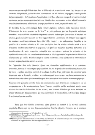 en retrouve par exemple l'illustration dans le différentiel de perception du temps chez les grecs et les
chrétiens. Les premiers, qui inscrivaient leur mémoire sur des rouleaux de papyrus, l'envisageaient
de façon circulaire : il n'y avait pas d'inquiétude à avoir face à l'avenir, puisque le présent se répétait
en continu, variant simplement dans la forme. Les chrétiens au contraire, avaient adopté le codex et
une conception linéaire, de sorte que le temps présentait un début, un présent et une fin99
.
De la même façon, notre pratique d'une écriture digitalisée influence notre rapport au monde.
L'abstraction du texte permise par le livre100
se voit prolongée par les dispositifs techniques
modernes. Sa visualité est désormais temporaire : le texte n'existe plus que lorsque la machine est
allumée, pour disparaître aussitôt une fois l'appareil éteint. La mémoire est déléguée aux supports
de stockage numériques (disques durs, clés USB, cloud...) – ce qu'Emmanuel Souchier a pu
qualifier de « matière mémoire ». Et cette inscription dans la matière mémoire rend le texte
totalement illisible sans maîtrise du dispositif. Ces procédés modernes d'écriture participent à la
transformation de notre perception, puisqu'ils sont eux-mêmes porteurs de scénarios et de
représentations sociales. Ils contribuent notamment au développement d'un processus d'abstraction
intellectuelle qui semble désormais régir la société occidentale. Nous conduisant à intellectualiser
toujours un peu plus notre rapport au savoir.
Or, l'apparition d'un web éphémère ajoute une dimension supplémentaire à ce processus.
Désormais, le texte ne s'inscrit plus physiquement, n'a pas de prise dans la durée et ne produit plus
de traces – rendant ainsi tout support de stockage obsolète. Il est intéressant de considérer cette
disparition pour se demander si celle-ci ne conduirait pas à un retour vers une forme antérieure de la
transmission : une forme qui tiendrait bien plus de la perception individuelle, du ressenti physique.
Toujours est-il que cette nouvelle forme de communication aura à terme des conséquences sur les
comportements et les représentations. Serge Tisseron considère qu'elle conduirait ainsi à nous
« cacher le caractère irréversible de nos actes », nous donnant l'illusion que nous pourrions les
effacer à la manière de ces contenus que nous supprimons de nos machines. Elle n'est peut-être pas
la seule conséquence possible.
Reste que pour nombre d'individus, cette question du support et de la trace demeure
essentielle. D'une part, car tous deux permettent de fixer la mémoire. Comme a pu le constater
Communication & langages, n° 172, juin 2012, p. 3-19
99 PUECH, Henri-Charles, En quête de la gnose – Tome I, La gnose et le temps, Paris, Gallimard, Bibliothèque des
Sciences humaines, 1978
100Qui n'est pas une dématérialisation : le livre permet une abstraction du texte en ce sens que l'on va très rapidement
se détacher du support matériel pour n'en appréhender que le sens
67
 