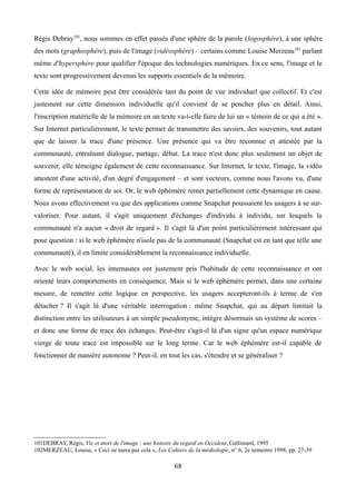 Régis Debray101
, nous sommes en effet passés d'une sphère de la parole (logosphère), à une sphère
des mots (graphosphère), puis de l'image (vidéosphère) – certains comme Louise Merzeau102
parlant
même d'hypersphère pour qualifier l'époque des technologies numériques. En ce sens, l'image et le
texte sont progressivement devenus les supports essentiels de la mémoire.
Cette idée de mémoire peut être considérée tant du point de vue individuel que collectif. Et c'est
justement sur cette dimension individuelle qu'il convient de se pencher plus en détail. Ainsi,
l'inscription matérielle de la mémoire en un texte va-t-elle faire de lui un « témoin de ce qui a été ».
Sur Internet particulièrement, le texte permet de transmettre des savoirs, des souvenirs, tout autant
que de laisser la trace d'une présence. Une présence qui va être reconnue et attestée par la
communauté, entraînant dialogue, partage, débat. La trace n'est donc plus seulement un objet de
souvenir, elle témoigne également de cette reconnaissance. Sur Internet, le texte, l'image, la vidéo
attestent d'une activité, d'un degré d'engagement – et sont vecteurs, comme nous l'avons vu, d'une
forme de représentation de soi. Or, le web éphémère remet partiellement cette dynamique en cause.
Nous avons effectivement vu que des applications comme Snapchat poussaient les usagers à se sur-
valoriser. Pour autant, il s'agit uniquement d'échanges d'individu à individu, sur lesquels la
communauté n'a aucun « droit de regard ». Il s'agit là d'un point particulièrement intéressant qui
pose question : si le web éphémère n'isole pas de la communauté (Snapchat est en tant que telle une
communauté), il en limite considérablement la reconnaissance individuelle.
Avec le web social, les internautes ont justement pris l'habitude de cette reconnaissance et ont
orienté leurs comportements en conséquence. Mais si le web éphémère permet, dans une certaine
mesure, de remettre cette logique en perspective, les usagers accepteront-ils à terme de s'en
détacher ? Il s'agit là d'une véritable interrogation : même Snapchat, qui au départ limitait la
distinction entre les utilisateurs à un simple pseudonyme, intègre désormais un système de scores –
et donc une forme de trace des échanges. Peut-être s'agit-il là d'un signe qu'un espace numérique
vierge de toute trace est impossible sur le long terme. Car le web éphémère est-il capable de
fonctionner de manière autonome ? Peut-il, en tout les cas, s'étendre et se généraliser ?
101DEBRAY, Régis, Vie et mort de l'image : une histoire du regard en Occident, Gallimard, 1995
102MERZEAU, Louise, « Ceci ne tuera pas cela », Les Cahiers de la médiologie, n° 6, 2e semestre 1998, pp. 27-39
68
 