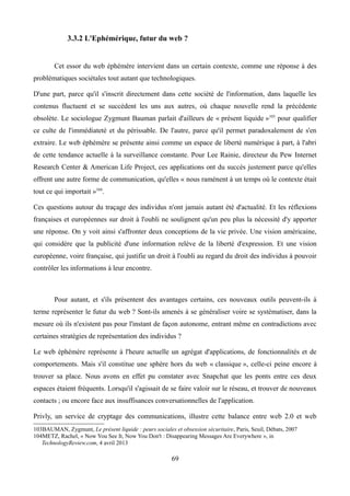 3.3.2 L'Ephémérique, futur du web ?
Cet essor du web éphémère intervient dans un certain contexte, comme une réponse à des
problématiques sociétales tout autant que technologiques.
D'une part, parce qu'il s'inscrit directement dans cette société de l'information, dans laquelle les
contenus fluctuent et se succèdent les uns aux autres, où chaque nouvelle rend la précédente
obsolète. Le sociologue Zygmunt Bauman parlait d'ailleurs de « présent liquide »103
pour qualifier
ce culte de l'immédiateté et du périssable. De l'autre, parce qu'il permet paradoxalement de s'en
extraire. Le web éphémère se présente ainsi comme un espace de liberté numérique à part, à l'abri
de cette tendance actuelle à la surveillance constante. Pour Lee Rainie, directeur du Pew Internet
Research Center & American Life Project, ces applications ont du succès justement parce qu'elles
offrent une autre forme de communication, qu'elles « nous ramènent à un temps où le contexte était
tout ce qui importait »104
.
Ces questions autour du traçage des individus n'ont jamais autant été d'actualité. Et les réflexions
françaises et européennes sur droit à l'oubli ne soulignent qu'un peu plus la nécessité d'y apporter
une réponse. On y voit ainsi s'affronter deux conceptions de la vie privée. Une vision américaine,
qui considère que la publicité d'une information relève de la liberté d'expression. Et une vision
européenne, voire française, qui justifie un droit à l'oubli au regard du droit des individus à pouvoir
contrôler les informations à leur encontre.
Pour autant, et s'ils présentent des avantages certains, ces nouveaux outils peuvent-ils à
terme représenter le futur du web ? Sont-ils amenés à se généraliser voire se systématiser, dans la
mesure où ils n'existent pas pour l'instant de façon autonome, entrant même en contradictions avec
certaines stratégies de représentation des individus ?
Le web éphémère représente à l'heure actuelle un agrégat d'applications, de fonctionnalités et de
comportements. Mais s'il constitue une sphère hors du web « classique », celle-ci peine encore à
trouver sa place. Nous avons en effet pu constater avec Snapchat que les ponts entre ces deux
espaces étaient fréquents. Lorsqu'il s'agissait de se faire valoir sur le réseau, et trouver de nouveaux
contacts ; ou encore face aux insuffisances conversationnelles de l'application.
Privly, un service de cryptage des communications, illustre cette balance entre web 2.0 et web
103BAUMAN, Zygmunt, Le présent liquide : peurs sociales et obsession sécuritaire, Paris, Seuil, Débats, 2007
104METZ, Rachel, « Now You See It, Now You Don't : Disappearing Messages Are Everywhere », in
TechnologyReview.com, 4 avril 2013
69
 