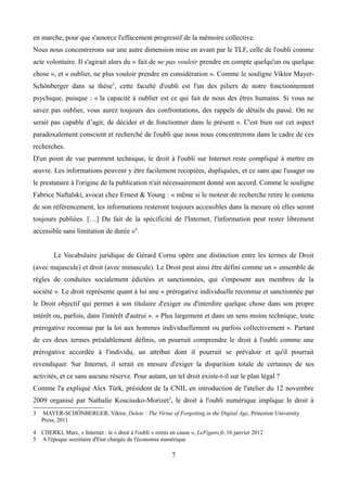 en marche, pour que s'amorce l'effacement progressif de la mémoire collective.
Nous nous concentrerons sur une autre dimension mise en avant par le TLF, celle de l'oubli comme
acte volontaire. Il s'agirait alors du « fait de ne pas vouloir prendre en compte quelqu'un ou quelque
chose », et « oublier, ne plus vouloir prendre en considération ». Comme le souligne Viktor Mayer-
Schönberger dans sa thèse3
, cette faculté d'oubli est l'un des piliers de notre fonctionnement
psychique, puisque : « la capacité à oublier est ce qui fait de nous des êtres humains. Si vous ne
savez pas oublier, vous aurez toujours des confrontations, des rappels de détails du passé. On ne
serait pas capable d’agir, de décider et de fonctionner dans le présent ». C'est bien sur cet aspect
paradoxalement conscient et recherché de l'oubli que nous nous concentrerons dans le cadre de ces
recherches.
D'un point de vue purement technique, le droit à l'oubli sur Internet reste compliqué à mettre en
œuvre. Les informations peuvent y être facilement recopiées, dupliquées, et ce sans que l'usager ou
le prestataire à l'origine de la publication n'ait nécessairement donné son accord. Comme le souligne
Fabrice Naftalski, avocat chez Ernest & Young : « même si le moteur de recherche retire le contenu
de son référencement, les informations resteront toujours accessibles dans la mesure où elles seront
toujours publiées. […] Du fait de la spécificité de l'Internet, l'information peut rester librement
accessible sans limitation de durée »4
.
Le Vocabulaire juridique de Gérard Cornu opère une distinction entre les termes de Droit
(avec majuscule) et droit (avec minuscule). Le Droit peut ainsi être défini comme un « ensemble de
règles de conduites socialement édictées et sanctionnées, qui s'imposent aux membres de la
société ». Le droit représente quant à lui une « prérogative individuelle reconnue et sanctionnée par
le Droit objectif qui permet à son titulaire d'exiger ou d'interdire quelque chose dans son propre
intérêt ou, parfois, dans l'intérêt d'autrui ». « Plus largement et dans un sens moins technique, toute
prérogative reconnue par la loi aux hommes individuellement ou parfois collectivement ». Partant
de ces deux termes préalablement définis, on pourrait comprendre le droit à l'oubli comme une
prérogative accordée à l'individu, un attribut dont il pourrait se prévaloir et qu'il pourrait
revendiquer. Sur Internet, il serait en mesure d'exiger la disparition totale de certaines de ses
activités, et ce sans aucune réserve. Pour autant, un tel droit existe-t-il sur le plan légal ?
Comme l'a expliqué Alex Türk, président de la CNIL en introduction de l'atelier du 12 novembre
2009 organisé par Nathalie Kosciusko-Morizet5
, le droit à l'oubli numérique implique le droit à
3 MAYER-SCHÖNBERGER, Viktor, Delete : The Virtue of Forgetting in the Digital Age, Princeton University
Press, 2011
4 CHERKI, Marc, « Internet : le « droit à l'oubli » remis en cause », LeFigaro.fr, 16 janvier 2012
5 A l'époque secrétaire d'Etat chargée de l'économie numérique
7
 