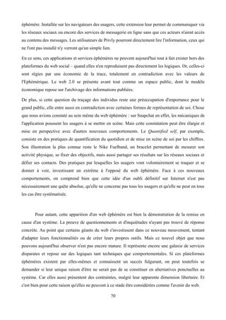 éphémère. Installée sur les navigateurs des usagers, cette extension leur permet de communiquer via
les réseaux sociaux ou encore des services de messagerie en ligne sans que ces acteurs n'aient accès
au contenu des messages. Les utilisateurs de Privly pourront directement lire l'information, ceux qui
ne l'ont pas installé n'y verront qu'un simple lien.
En ce sens, ces applications et services éphémères ne peuvent aujourd'hui tout à fait exister hors des
plateformes du web social – quand elles n'en reproduisent pas directement les logiques. Or, celles-ci
sont régies par une économie de la trace, totalement en contradiction avec les valeurs de
l'Ephémérique. Le web 2.0 se présente avant tout comme un espace public, dont le modèle
économique repose sur l'archivage des informations publiées.
De plus, si cette question du traçage des individus reste une préoccupation d'importance pour le
grand public, elle entre aussi en contradiction avec certaines formes de représentation de soi. Chose
que nous avions constaté au sein même du web éphémère : sur Snapchat en effet, les mécaniques de
l'application poussent les usagers à se mettre en scène. Mais cette constatation peut être élargie et
mise en perspective avec d'autres nouveaux comportements. Le Quantified self, par exemple,
consiste en des pratiques de quantification du quotidien et de mise en scène de soi par les chiffres.
Son illustration la plus connue reste le Nike Fuelband, un bracelet permettant de mesurer son
activité physique, se fixer des objectifs, mais aussi partager ses résultats sur les réseaux sociaux et
défier ses contacts. Des pratiques par lesquelles les usagers vont volontairement se traquer et se
donner à voir, investissant un extrême à l'opposé du web éphémère. Face à ces nouveaux
comportements, on comprend bien que cette idée d'un oubli définitif sur Internet n'est pas
nécessairement une quête absolue, qu'elle ne concerne pas tous les usagers et qu'elle ne peut en tous
les cas être systématisée.
Pour autant, cette apparition d'un web éphémère est bien la démonstration de la remise en
cause d'un système. La preuve de questionnements et d'inquiétudes n'ayant pas trouvé de réponse
concrète. Au point que certains géants du web s'investissent dans ce nouveau mouvement, tentant
d'adapter leurs fonctionnalités ou de créer leurs propres outils. Mais ce nouvel objet que nous
pouvons aujourd'hui observer n'est pas encore mature. Il représente encore une galaxie de services
disparates et repose sur des logiques tant techniques que comportementales. Si ces plateformes
éphémères existent par elles-mêmes et connaissent un succès fulgurant, on peut toutefois se
demander si leur unique raison d'être ne serait pas de se constituer en alternatives ponctuelles au
système. Car elles aussi présentent des contraintes, malgré leur apparente dimension libertaire. Et
c'est bien pour cette raison qu'elles ne peuvent à ce stade être considérées comme l'avenir du web.
70
 
