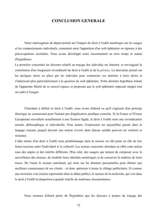 CONCLUSION GENERALE
Notre interrogation de départ portait sur l'impact du droit à l'oubli numérique sur les usages
et les comportements individuels, constatant ainsi l'apparition d'un web éphémère en réponse à des
préoccupations sociétales. Nous avons développé notre raisonnement en trois temps et autant
d'hypothèses.
La première concernait les discours relatifs au traçage des individus sur Internet, et envisageait la
constitution d'un imaginaire revendicatif du droit à l'oubli et de la privacy. La deuxième portait sur
les tactiques mises en place par les individus pour contourner ces atteintes à leurs droits et
s'intéressait plus particulièrement à la question du web éphémère. Notre dernière hypothèse traitait
de l'apparente liberté de ce nouvel espace, et proposait que le web éphémère imposait malgré tout
un cadre à l'usager.
Cherchant à définir le droit à l'oubli, nous avons d'abord vu qu'il s'agissait d'un principe
théorique ne connaissant pour l'instant pas d'application juridique concrète. Si la France et l'Union
Européenne travaillent actuellement à une fixation légale, le droit à l'oubli reste une revendication
morale, philosophique et individuelle. Pour autant, l'expression est aujourd'hui passée dans le
langage courant, jusqu'à devenir une notion triviale dont chacun semble pouvoir (et vouloir) se
réclamer.
L'idée même d'un droit à l'oubli reste problématique dans la mesure où elle porte en elle de très
fortes tensions entre l'individuel et le collectif. Les acteurs concernés abordant en effet cette notion
sous des angles et des intérêts différents. D'un côté, des usagers qui tentent de composer avec la
surveillance des réseaux, de modeler leurs identités numériques et de conserver la maîtrise de leurs
traces. De l'autre le secteur marchand, qui mise sur les données personnelles pour obtenir une
meilleure connaissance de ses clients – et donc optimiser à terme le ciblage publicitaire. Et comme
une troisième voie (moins représentée dans le débat public), le secteur de la recherche, qui voit dans
le droit à l'oubli la disparition à grande échelle de matériaux documentaires.
Nous sommes d'abord partis de l'hypothèse que les discours à propos du traçage des
72
 