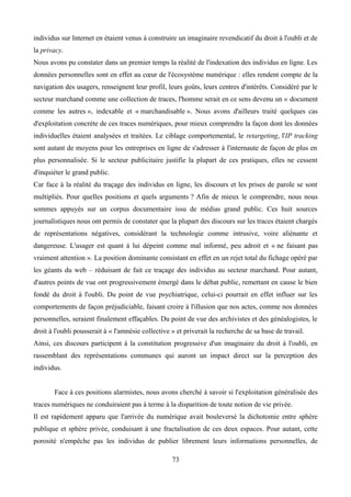 individus sur Internet en étaient venus à construire un imaginaire revendicatif du droit à l'oubli et de
la privacy.
Nous avons pu constater dans un premier temps la réalité de l'indexation des individus en ligne. Les
données personnelles sont en effet au cœur de l'écosystème numérique : elles rendent compte de la
navigation des usagers, renseignent leur profil, leurs goûts, leurs centres d'intérêts. Considéré par le
secteur marchand comme une collection de traces, l'homme serait en ce sens devenu un « document
comme les autres », indexable et « marchandisable ». Nous avons d'ailleurs traité quelques cas
d'exploitation concrète de ces traces numériques, pour mieux comprendre la façon dont les données
individuelles étaient analysées et traitées. Le ciblage comportemental, le retargeting, l'IP tracking
sont autant de moyens pour les entreprises en ligne de s'adresser à l'internaute de façon de plus en
plus personnalisée. Si le secteur publicitaire justifie la plupart de ces pratiques, elles ne cessent
d'inquiéter le grand public.
Car face à la réalité du traçage des individus en ligne, les discours et les prises de parole se sont
multipliés. Pour quelles positions et quels arguments ? Afin de mieux le comprendre, nous nous
sommes appuyés sur un corpus documentaire issu de médias grand public. Ces huit sources
journalistiques nous ont permis de constater que la plupart des discours sur les traces étaient chargés
de représentations négatives, considérant la technologie comme intrusive, voire aliénante et
dangereuse. L'usager est quant à lui dépeint comme mal informé, peu adroit et « ne faisant pas
vraiment attention ». La position dominante consistant en effet en un rejet total du fichage opéré par
les géants du web – réduisant de fait ce traçage des individus au secteur marchand. Pour autant,
d'autres points de vue ont progressivement émergé dans le débat public, remettant en cause le bien
fondé du droit à l'oubli. Du point de vue psychiatrique, celui-ci pourrait en effet influer sur les
comportements de façon préjudiciable, faisant croire à l'illusion que nos actes, comme nos données
personnelles, seraient finalement effaçables. Du point de vue des archivistes et des généalogistes, le
droit à l'oubli pousserait à « l'amnésie collective » et priverait la recherche de sa base de travail.
Ainsi, ces discours participent à la constitution progressive d'un imaginaire du droit à l'oubli, en
rassemblant des représentations communes qui auront un impact direct sur la perception des
individus.
Face à ces positions alarmistes, nous avons cherché à savoir si l'exploitation généralisée des
traces numériques ne conduiraient pas à terme à la disparition de toute notion de vie privée.
Il est rapidement apparu que l'arrivée du numérique avait bouleversé la dichotomie entre sphère
publique et sphère privée, conduisant à une fractalisation de ces deux espaces. Pour autant, cette
porosité n'empêche pas les individus de publier librement leurs informations personnelles, de
73
 
