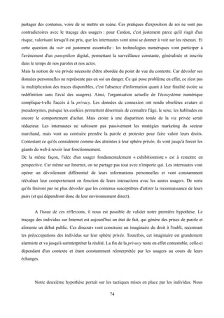 partager des contenus, voire de se mettre en scène. Ces pratiques d'exposition de soi ne sont pas
contradictoires avec le traçage des usagers : pour Cardon, c'est justement parce qu'il s'agit d'un
risque, valorisant lorsqu'il est pris, que les internautes vont ainsi se donner à voir sur les réseaux. Et
cette question du voir est justement essentielle : les technologies numériques vont participer à
l'avènement d'un panoptikon digital, permettant la surveillance constante, généralisée et inscrite
dans le temps de nos paroles et nos actes.
Mais la notion de vie privée nécessite d'être abordée du point de vue du contexte. Car dévoiler ses
données personnelles ne représente pas en soi un danger. Ce qui pose problème en effet, ce n'est pas
la multiplication des traces disponibles, c'est l'absence d'information quant à leur finalité (voire sa
redéfinition sans l'aval des usagers). Ainsi, l'organisation actuelle de l'écosystème numérique
complique-t-elle l'accès à la privacy. Les données de connexion ont rendu obsolètes avatars et
pseudonymes, puisque les cookies permettent désormais de connaître l'âge, le sexe, les habitudes ou
encore le comportement d'achat. Mais croire à une disparition totale de la vie privée serait
réducteur. Les internautes ne subissent pas passivement les stratégies marketing du secteur
marchand, mais vont au contraire prendre la parole et protester pour faire valoir leurs droits.
Contestant ce qu'ils considèrent comme des atteintes à leur sphère privée, ils vont jusqu'à forcer les
géants du web à revoir leur fonctionnement.
De la même façon, l'idée d'un usager fondamentalement « exhibitionniste » est à remettre en
perspective. Car même sur Internet, on ne partage pas tout avec n'importe qui. Les internautes vont
opérer un dévoilement différentiel de leurs informations personnelles et vont constamment
réévaluer leur comportement en fonction de leurs interactions avec les autres usagers. De sorte
qu'ils finiront par ne plus dévoiler que les contenus susceptibles d'attirer la reconnaissance de leurs
pairs (et qui dépendront donc de leur environnement direct).
A l'issue de ces réflexions, il nous est possible de valider notre première hypothèse. Le
traçage des individus sur Internet est aujourd'hui un état de fait, qui génère des prises de parole et
alimente un débat public. Ces discours vont construire un imaginaire du droit à l'oubli, recentrant
les préoccupations des individus sur leur sphère privée. Toutefois, cet imaginaire est grandement
alarmiste et va jusqu'à surinterpréter la réalité. La fin de la privacy reste en effet contestable, celle-ci
dépendant d'un contexte et étant constamment réinterprétée par les usagers au cours de leurs
échanges.
Notre deuxième hypothèse portait sur les tactiques mises en place par les individus. Nous
74
 