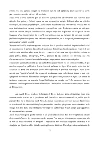 avions posé que certains usagers se tournaient vers le web éphémère pour négocier ce qu'ils
percevaient comme des atteintes à leurs droits.
Nous avons d'abord constaté que les individus construisaient effectivement des tactiques pour
défendre leur privacy. Celle-ci repose sur une construction sociale, différant selon les périodes
historiques, les zones géographiques... Nous avons pu constater que cette idée de privacy était au
cœur des interactions, puisque constamment renégociée au cours des échanges entre les individus.
Ainsi sur Internet, chaque situation sociale, chaque étape dans le parcours de navigation va être
l'occasion d'une interprétation de ce qu'il conviendra ou non de partager. S'il sera par exemple
préférable de prendre la parole sous couvert d'un pseudonyme, ou si la règle de jeu consiste plutôt à
renseigner sa véritable identité.
Nous avons identifié plusieurs types de tactiques, dont la première consistait à optimiser la sécurité
de sa connexion. Si certains des outils et techniques disponibles étaient auparavant réservés à une
audience très restreinte (chercheurs, hackers...), nombre d'entre eux sont aujourd'hui accessibles au
grand public. Proxy, newsgroups, VPN... chacune de ses solutions ne nécessite que peu
d'investissement et de compétences informatiques, et permet de sécuriser sa navigation.
Nous avons également constaté que ces outils techniques n'étaient pas les seuls disponibles, et que
certains usagers leur préféraient des tactiques de présence en ligne. Cette partie avait ainsi été
l'occasion de faire une distinction claire entre identité(s) et présence numériques. Nous avons
rappelé que l'identité d'un individu ne pouvait se résumer à une collection de traces, et que cette
agrégation de données personnelles témoignait bien plus d'une présence en ligne. En termes de
tactiques, nous avons par exemple évoqué l'utilisation de pseudonyme(s), le mensonge face aux
demandes de renseignement de leurs informations, l'obfuscation, ou encore les mouvements récents
de déconnexion.
Au regard de ces solutions techniques et de ces tactiques comportementales, nous nous
sommes ensuite penchés sur la question du web éphémère – un terme encore récent, utilisé pour la
première fois par la blogueuse Sarah Perez. La notion recouvre ces nouveaux espaces d'expression
au sein desquels les contenus échangés ne peuvent être consultés que pour un temps très court. Mais
il s'agit bien plus d'une nouvelle façon d'envisager les technologies et leurs usages que l'apparition
de simples outils techniques.
Ainsi, nous avions posé que les valeurs et les spécificités inscrites dans le web éphémère allaient
directement influencer les comportements des usagers. Pour analyser cette question, nous avons pris
le parti de nous concentrer sur Snapchat – application dont le succès fulgurant, l'audience et la
simplicité en faisait un objet d'études particulièrement éclairant. Une observation participante de
75
 