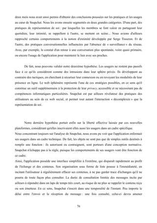 deux mois nous avait ainsi permis d'obtenir des conclusions poussées sur les pratiques et les usages
au cœur de Snapchat. Nous les avons ensuite segmentés en deux grandes catégories. D'une part, des
pratiques de représentation de soi : par lesquelles les membres se font valoir en partageant leur
quotidien, leur intimité, se rappellent à l'autre, se mettent en scène... Nous avions d'ailleurs
rapproché certains comportements à la notion d'extimité développée par Serge Tisseron. Et de
l'autre, des pratiques conversationnelles influencées par l'absence de « surveillance » du réseau.
Avec, par exemple, le constat d'un retour à une conversation plus spontanée, voire quasi primaire,
ou encore l'usage de l'application pour maintenir le lien avec ses proches.
De fait, nous pouvons valider notre deuxième hypothèse. Les usagers ne restent pas passifs
face à ce qu'ils considèrent comme des intrusions dans leur sphère privée. Ils développent au
contraire des tactiques, en cherchant à sécuriser leur connexion ou en revoyant les modalités de leur
présence en ligne. Le web éphémère représente l'une de ces stratégies possibles, en ce sens qu'il
constitue un outil supplémentaire à la protection de leur privacy, accessible et ne nécessitant pas de
compétences informatiques particulières. Snapchat est par ailleurs révélateur des pratiques des
utilisateurs au sein de ce web social, et permet tout autant l'interaction « décomplexée » que la
représentation de soi.
Notre dernière hypothèse portait enfin sur la liberté effective laissée par ces nouvelles
plateformes, considérant qu'elles inscrivaient elles aussi les usagers dans un cadre spécifique.
Nous concentrant toujours sur l'analyse de Snapchat, nous avons pu voir que l'application enfermait
ses usagers dans un cadre technique. De fait, les objets ne sont pas que de simples outils destinés à
remplir une fonction : ils autorisent ou contraignent, sont porteurs d'une conception normative.
Snapchat n'échappe pas à la règle, puisque les comportements de ses usagers vont être fonction de
ce cadre.
Ainsi, l'application possède une interface simplifiée à l'extrême, qui disparaît rapidement au profit
de l'échange et des contenus. Son organisation sous forme de liste pousse à l'immédiateté, en
incitant l'utilisateur à régulièrement effacer ses contenus, à ne pas garder trace d'échanges qu'il ne
pourra de toute façon plus consulter. La durée de consultation limitée des messages incite par
ailleurs à répondre dans un laps de temps très court, au risque de ne plus se rappeler le contenu reçu
ou son émetteur. En ce sens, Snapchat s'inscrit dans une temporalité de l'instant. Peu importe le
délai entre l'envoi et la réception du message : une fois consulté, celui-ci devra amener
76
 