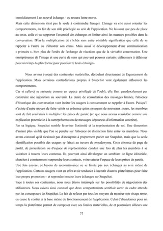 immédiatement à un nouvel échange – ou restera lettre morte.
Mais cette dimension n'est pas la seule à contraindre l'usager. L'image va elle aussi orienter les
comportements, du fait de son rôle privilégié au sein de l'application. Ne laissant que peu de place
au texte, celle-ci va supporter l'essentiel des échanges et limiter ainsi les nuances possibles dans la
conversation. D'où la multiplication de clichés sans autre véritable signification que celle de se
rappeler à l'autre ou d'illustrer son ennui. Mais aussi le développement d'une communication
« primaire », bien plus de l'ordre de l'échange de réactions que de la véritable conversation. Une
omniprésence de l'image et une perte de sens qui peuvent pousser certains utilisateurs à délaisser
pour un temps la plateforme pour poursuivre leurs échanges.
Nous avions évoqué des contraintes matérielles, découlant directement de l'agencement de
l'application. Mais certaines contradictions propres à Snapchat vont également influencer les
comportements.
Car si celle-ci se présente comme un espace privilégié de l'oubli, elle finit paradoxalement par
construire une injonction au souvenir. La durée de consultation des messages limitée, l'absence
d'historique des conversation vont inciter les usagers à constamment se rappeler à l'autre. Puisqu'il
n'existe d'autre moyen de faire valoir sa présence qu'en envoyant de nouveaux snaps, les membres
sont de fait contraints à multiplier les prises de parole (ce que nous avions considéré comme une
explication potentielle à la surreprésentation de messages dépourvus d'information concrète).
Par sa logique, Snapchat semble favoriser l'extimité et la représentation de soi. Une dimension
d'autant plus visible que l'on se penche sur l'absence de distinction faite entre les membres. Nous
avons constaté qu'il n'existait pas d'anonymat à proprement parler sur Snapchat, mais que la seule
identification possible des usagers se faisait au travers du pseudonyme. Cette absence de page de
profil, de présentation ou d'espace de représentation conduit une fois de plus les membres à se
valoriser à travers leurs contenus. Ils pourront ainsi développer un semblant de ligne éditoriale,
chercher à constamment surprendre leurs contacts, voire saturer l'espace de leurs prises de parole.
Une fois encore, ce besoin de reconnaissance ne se limite pas aux échanges au sein même de
l'application. Certains usagers vont en effet avoir tendance à investir d'autres plateformes pour faire
leur propre promotion – et reprendre ensuite leurs échanges sur Snapchat.
Face à toutes ses contraintes, nous nous étions interrogés sur les possibilités de négociation des
utilisateurs. Nous avions ainsi constaté que deux comportements semblait sortir du cadre attendu
par les concepteurs de Snapchat. Le fait de refuser par tous les moyens de montrer son visage remet
en cause le contrat à la base même du fonctionnement de l'application. Celui d'abandonner pour un
temps la plateforme permet de composer avec ses limites matérielles, de et poursuivre ailleurs une
77
 
