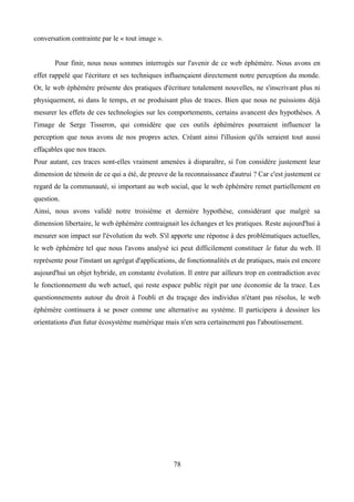 conversation contrainte par le « tout image ».
Pour finir, nous nous sommes interrogés sur l'avenir de ce web éphémère. Nous avons en
effet rappelé que l'écriture et ses techniques influençaient directement notre perception du monde.
Or, le web éphémère présente des pratiques d'écriture totalement nouvelles, ne s'inscrivant plus ni
physiquement, ni dans le temps, et ne produisant plus de traces. Bien que nous ne puissions déjà
mesurer les effets de ces technologies sur les comportements, certains avancent des hypothèses. A
l'image de Serge Tisseron, qui considère que ces outils éphémères pourraient influencer la
perception que nous avons de nos propres actes. Créant ainsi l'illusion qu'ils seraient tout aussi
effaçables que nos traces.
Pour autant, ces traces sont-elles vraiment amenées à disparaître, si l'on considère justement leur
dimension de témoin de ce qui a été, de preuve de la reconnaissance d'autrui ? Car c'est justement ce
regard de la communauté, si important au web social, que le web éphémère remet partiellement en
question.
Ainsi, nous avons validé notre troisième et dernière hypothèse, considérant que malgré sa
dimension libertaire, le web éphémère contraignait les échanges et les pratiques. Reste aujourd'hui à
mesurer son impact sur l'évolution du web. S'il apporte une réponse à des problématiques actuelles,
le web éphémère tel que nous l'avons analysé ici peut difficilement constituer le futur du web. Il
représente pour l'instant un agrégat d'applications, de fonctionnalités et de pratiques, mais est encore
aujourd'hui un objet hybride, en constante évolution. Il entre par ailleurs trop en contradiction avec
le fonctionnement du web actuel, qui reste espace public régit par une économie de la trace. Les
questionnements autour du droit à l'oubli et du traçage des individus n'étant pas résolus, le web
éphémère continuera à se poser comme une alternative au système. Il participera à dessiner les
orientations d'un futur écosystème numérique mais n'en sera certainement pas l'aboutissement.
78
 