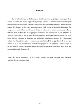 Résumé
Ce travail s'interroge sur l'influence du droit à l'oubli sur les pratiques des usagers. Si ce
dernier ne connaît pas encore d'application juridique concrète, il reste une revendication majeure
des internautes en vue de lutter contre l'exploitation de leurs données personnelles. Au travers d'une
analyse des discours sur les traces numériques, cette étude permet de constater l'émergence d'un
imaginaire revendicatif du droit à l'oubli. Un travail préalable qui aide à mieux comprendre les
tactiques mises en place par les usagers pour faire valoir leur privacy, dont le web éphémère est
l'une des illustrations les plus récentes. Mais ces nouveaux nouveaux outils contraignent tout autant
qu'ils libèrent, à l'image de Snapchat, une application permettant d'échanger des contenus qui
finiront par s'autodétruire après 10 secondes de consultation. L'étude approfondie de ce nouveau
service est en ce sens révélatrice des contradictions propres au web éphémère. Ce nouvel objet est
encore amené à évoluer, et influencera en profondeur l'écosystème numérique. Mais il ne peut
constituer à terme le futur du web.
Mots clés : traces numériques, droit à l'oubli, usagers, pratiques, tactiques, web éphémère,
Snapchat, liberté, contrainte, outil
79
 
