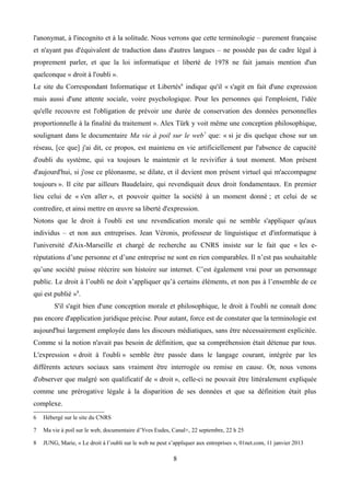 l'anonymat, à l'incognito et à la solitude. Nous verrons que cette terminologie – purement française
et n'ayant pas d'équivalent de traduction dans d'autres langues – ne possède pas de cadre légal à
proprement parler, et que la loi informatique et liberté de 1978 ne fait jamais mention d'un
quelconque « droit à l'oubli ».
Le site du Correspondant Informatique et Libertés6
indique qu'il « s'agit en fait d'une expression
mais aussi d'une attente sociale, voire psychologique. Pour les personnes qui l'emploient, l'idée
qu'elle recouvre est l'obligation de prévoir une durée de conservation des données personnelles
proportionnelle à la finalité du traitement ». Alex Türk y voit même une conception philosophique,
soulignant dans le documentaire Ma vie à poil sur le web7
que: « si je dis quelque chose sur un
réseau, [ce que] j'ai dit, ce propos, est maintenu en vie artificiellement par l'absence de capacité
d'oubli du système, qui va toujours le maintenir et le revivifier à tout moment. Mon présent
d'aujourd'hui, si j'ose ce pléonasme, se dilate, et il devient mon présent virtuel qui m'accompagne
toujours ». Il cite par ailleurs Baudelaire, qui revendiquait deux droit fondamentaux. En premier
lieu celui de « s'en aller », et pouvoir quitter la société à un moment donné ; et celui de se
contredire, et ainsi mettre en œuvre sa liberté d'expression.
Notons que le droit à l'oubli est une revendication morale qui ne semble s'appliquer qu'aux
individus – et non aux entreprises. Jean Véronis, professeur de linguistique et d'informatique à
l'université d'Aix-Marseille et chargé de recherche au CNRS insiste sur le fait que « les e-
réputations d’une personne et d’une entreprise ne sont en rien comparables. Il n’est pas souhaitable
qu’une société puisse réécrire son histoire sur internet. C’est également vrai pour un personnage
public. Le droit à l’oubli ne doit s’appliquer qu’à certains éléments, et non pas à l’ensemble de ce
qui est publié »8
.
S'il s'agit bien d'une conception morale et philosophique, le droit à l'oubli ne connaît donc
pas encore d'application juridique précise. Pour autant, force est de constater que la terminologie est
aujourd'hui largement employée dans les discours médiatiques, sans être nécessairement explicitée.
Comme si la notion n'avait pas besoin de définition, que sa compréhension était détenue par tous.
L'expression « droit à l'oubli » semble être passée dans le langage courant, intégrée par les
différents acteurs sociaux sans vraiment être interrogée ou remise en cause. Or, nous venons
d'observer que malgré son qualificatif de « droit », celle-ci ne pouvait être littéralement expliquée
comme une prérogative légale à la disparition de ses données et que sa définition était plus
complexe.
6 Hébergé sur le site du CNRS
7 Ma vie à poil sur le web, documentaire d’Yves Eudes, Canal+, 22 septembre, 22 h 25
8 JUNG, Marie, « Le droit à l’oubli sur le web ne peut s’appliquer aux entreprises », 01net.com, 11 janvier 2013
8
 