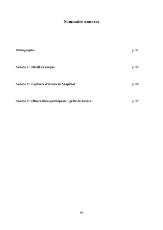 Sommaire annexes
Bibliographie : p. 81
Annexe 1 : Détail du corpus : p. 85
Annexe 2 : Captures d'écrans de Snapchat : p. 86
Annexe 3 : Observation participante : grille de lecture : p. 87
80
 