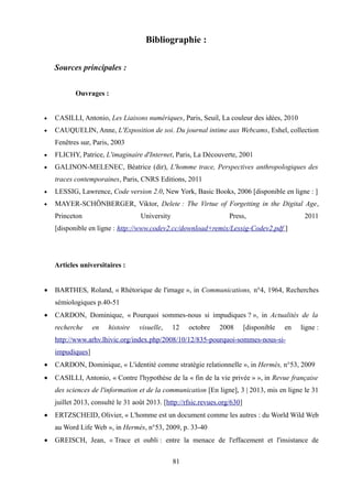 Bibliographie :
Sources principales :
Ouvrages :
 CASILLI, Antonio, Les Liaisons numériques, Paris, Seuil, La couleur des idées, 2010
 CAUQUELIN, Anne, L'Exposition de soi. Du journal intime aux Webcams, Eshel, collection
Fenêtres sur, Paris, 2003
 FLICHY, Patrice, L'imaginaire d'Internet, Paris, La Découverte, 2001
 GALINON-MELENEC, Béatrice (dir), L'homme trace, Perspectives anthropologiques des
traces contemporaines, Paris, CNRS Editions, 2011
 LESSIG, Lawrence, Code version 2.0, New York, Basic Books, 2006 [disponible en ligne : ]
 MAYER-SCHÖNBERGER, Viktor, Delete : The Virtue of Forgetting in the Digital Age,
Princeton University Press, 2011
[disponible en ligne : http://www.codev2.cc/download+remix/Lessig-Codev2.pdf ]
Articles universitaires :
 BARTHES, Roland, « Rhétorique de l'image », in Communications, n°4, 1964, Recherches
sémiologiques p.40-51
 CARDON, Dominique, « Pourquoi sommes-nous si impudiques ? », in Actualités de la
recherche en histoire visuelle, 12 octobre 2008 [disponible en ligne :
http://www.arhv.lhivic.org/index.php/2008/10/12/835-pourquoi-sommes-nous-si-
impudiques]
 CARDON, Dominique, « L'identité comme stratégie relationnelle », in Hermès, n°53, 2009
 CASILLI, Antonio, « Contre l'hypothèse de la « fin de la vie privée » », in Revue française
des sciences de l'information et de la communication [En ligne], 3 | 2013, mis en ligne le 31
juillet 2013, consulté le 31 août 2013. [http://rfsic.revues.org/630]
 ERTZSCHEID, Olivier, « L'homme est un document comme les autres : du World Wild Web
au Word Life Web », in Hermès, n°53, 2009, p. 33-40
 GREISCH, Jean, « Trace et oubli : entre la menace de l'effacement et l'insistance de
81
 