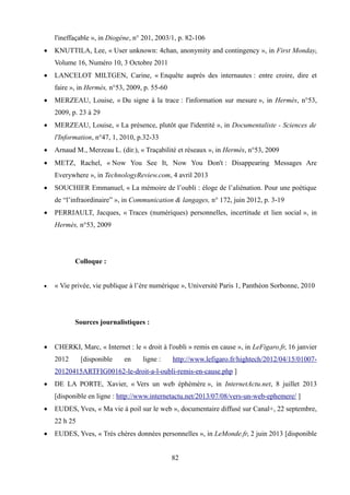 l'ineffaçable », in Diogène, n° 201, 2003/1, p. 82-106
 KNUTTILA, Lee, « User unknown: 4chan, anonymity and contingency », in First Monday,
Volume 16, Numéro 10, 3 Octobre 2011
 LANCELOT MILTGEN, Carine, « Enquête auprès des internautes : entre croire, dire et
faire », in Hermès, n°53, 2009, p. 55-60
 MERZEAU, Louise, « Du signe à la trace : l'information sur mesure », in Hermès, n°53,
2009, p. 23 à 29
 MERZEAU, Louise, « La présence, plutôt que l'identité », in Documentaliste - Sciences de
l'Information, n°47, 1, 2010, p.32-33
 Arnaud M., Merzeau L. (dir.), « Traçabilité et réseaux », in Hermès, n°53, 2009
 METZ, Rachel, « Now You See It, Now You Don't : Disappearing Messages Are
Everywhere », in TechnologyReview.com, 4 avril 2013
 SOUCHIER Emmanuel, « La mémoire de l’oubli : éloge de l’aliénation. Pour une poétique
de “l’infraordinaire” », in Communication & langages, n° 172, juin 2012, p. 3-19
 PERRIAULT, Jacques, « Traces (numériques) personnelles, incertitude et lien social », in
Hermès, n°53, 2009
Colloque :
 « Vie privée, vie publique à l’ère numérique », Université Paris 1, Panthéon Sorbonne, 2010
Sources journalistiques :
 CHERKI, Marc, « Internet : le « droit à l'oubli » remis en cause », in LeFigaro.fr, 16 janvier
2012 [disponible en ligne : http://www.lefigaro.fr/hightech/2012/04/15/01007-
20120415ARTFIG00162-le-droit-a-l-oubli-remis-en-cause.php ]
 DE LA PORTE, Xavier, « Vers un web éphémère », in InternetActu.net, 8 juillet 2013
[disponible en ligne : http://www.internetactu.net/2013/07/08/vers-un-web-ephemere/ ]
 EUDES, Yves, « Ma vie à poil sur le web », documentaire diffusé sur Canal+, 22 septembre,
22 h 25
 EUDES, Yves, « Très chères données personnelles », in LeMonde.fr, 2 juin 2013 [disponible
82
 