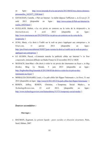 en ligne : http://www.lemonde.fr/a-la-une/article/2013/06/02/tres-cheres-donnees-
personnelles_3422477_3208.html ]
 GEVAUDAN, Camille, « Pub sur Internet : la réalité dépasse l'affliction », in Ecrans.fr, 21
août 2013 [disponible en ligne : http://www.ecrans.fr/Pub-sur-Internet-la-
realite,14929.html ]
 GUILLAUD, Hubert, « La vie privée en contexte ou la vertu de la réciprocité », in
InternetActu.net, 5 avril 2012 [disponible en ligne :
http://www.internetactu.net/2012/04/05/la-vie-privee-en-contexte-ou-la-vertu-de-la-
reciprocite/ ]
 JUNG, Marie, « Le droit à l’oubli sur le web ne peut s’appliquer aux entreprises », in
01net.com, 11 janvier 2013 [disponible en ligne :
http://pro.01net.com/editorial/583857/jean-veronis-le-droit-a-l-oubli-sur-le-web-ne-peut-s-
appliquer-aux-entreprises/ ]
 LE GUERN, Pascal, « Comment marche la publicité ciblée sur Internet ? » in Tout
comprendre, émission diffusée sur Radio France le 22 novembre 2012 à 14h20
 MANACH, Jean-Marc « Du droit à violer la vie privée des internautes au foyer », in Bug
Brother, Blog Le Monde, 5 juin 2013 [disponible en ligne :
http://bugbrother.blog.lemonde.fr/2013/06/05/du-droit-a-violer-la-vie-privee-des-
internautes-au-foyer/ ]
 MORALES-CHANARD, Louis, « La pub ciblée fait flipper l'internaute », in Owni, 31 mai
2011 [disponible en ligne : http://owni.fr/2011/05/23/la-pub-ciblee-fait-flipper-linternaute/ ]
 ROSEN, Jeffrey, ROSEN, Christine, « Temporary Social Media », in
TechnologyReview.com, 23 avril 2013, [disponible en ligne :
http://www.technologyreview.com/featuredstory/513731/temporary-social-media/ ]
Sources secondaires :
Ouvrages :
 BAUMAN, Zygmunt, Le présent liquide : peurs sociales et obsession sécuritaire, Paris,
Seuil, Débats, 2007
83
 