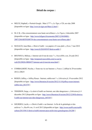 Détail du corpus :
 MELTZ, Raphaël, « Portrait Google : Marc L*** », Le Tigre, n°28, nov-dec 2008
[disponible en ligne: http://www.le-tigre.net/Marc-L.html ]
 M.-C.B, « Des consommateurs sous haute surveillance », Le Figaro, 4 décembre 2007
[disponible en ligne : http://www.lefigaro.fr/economie/2007/12/04/04001-
20071204ARTFIG00754-des-consommateurs-sous-haute-surveillance.php ]
 MANACH, Jean-Marc, « Droit à l'oubli : vos papiers s'il vous plaît », Owni, 7 mai 2010
[disponible en ligne : http://owni.fr/2010/05/07/droit-a-oubli/ ]
 BOUNOUA, Mélissa, « Internet sait-il tout de nous ? », NouvelObs.com, 26 août 2012
[disponible en ligne : http://tempsreel.nouvelobs.com/vu-sur-le-
web/20120826.OBS0477/internet-sait-il-tout-de-nous.html ]
 COMBALBERT, Nicolas, « Toute ma vie sur Internet », France 2, diffusé le 29 novembre
2012 à 20h35
 ROSEN, Jeffrey, « Jeffrey Rosen : Internet, oublie-moi ! », Libération.fr, 19 novembre 2012
[disponible en ligne : http://www.liberation.fr/societe/2012/11/19/jeffrey-rosen-internet-
oublie-moi_861570 ]
 TISSERON, Serge, « Le droit à l'oubli sur Internet, une idée dangereuse », Libération.fr, 4
décembre 2012 [disponible en ligne : http://www.liberation.fr/societe/2012/12/04/le-droit-a-
l-oubli-sur-internet-une-idee-dangereuse_865105 ]
 SOURDES, Lucile, « « Droit à l'oubli » sur Internet : la fin de la généalogie et des
archives ? », Rue89.com, 11 avril 2013 [disponible en ligne : http://www.rue89.com/rue89-
culture/2013/04/11/droit-a-loubli-internet-peur-archivistes-genealogistes-241208 ]
85
 