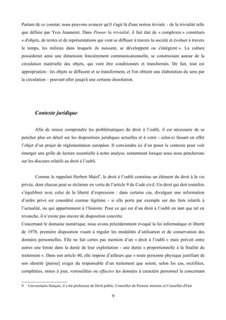 Partant de ce constat, nous pouvons avancer qu'il s'agit là d'une notion triviale – de la trivialité telle
que définie par Yves Jeanneret. Dans Penser la trivialité, il fait état de « complexes » constitués
« d'objets, de textes et de représentations qui vont se diffuser à travers la société et évoluer à travers
le temps, les milieux dans lesquels ils naissent, se développent ou s'intègrent ». La culture
posséderait ainsi une dimension foncièrement communicationnelle, se construisant autour de la
circulation matérielle des objets, qui vont être conditionnés et transformés. De fait, tout est
appropriation : les objets se diffusent et se transforment, et l'on obtient une élaboration du sens par
la circulation – pouvant aller jusqu'à une certaine dissolution.
Contexte juridique
Afin de mieux comprendre les problématiques du droit à l’oubli, il est nécessaire de se
pencher plus en détail sur les dispositions juridiques actuelles et à venir - celui-ci faisant en effet
l’objet d’un projet de réglementation européen. Il conviendra ici d’en poser le contexte pour voir
émerger une grille de lecture essentielle à notre analyse, notamment lorsque nous nous pencherons
sur les discours relatifs au droit à l’oubli.
Comme le rappelait Herbert Maisl9
, le droit à l’oubli constitue un élément du droit à la vie
privée, dont chacun peut se réclamer en vertu de l’article 9 du Code civil. Un droit qui doit toutefois
s’équilibrer avec celui de la liberté d’expression : dans certains cas, divulguer une information
d’ordre privé est considéré comme légitime - si elle porte par exemple sur des faits relatifs à
l’actualité, ou qui appartiennent à l’histoire. Pour ce qui est d’un droit à l’oubli en tant que tel en
revanche, il n’existe pas encore de disposition concrète.
Concernant le domaine numérique, nous avons précédemment évoqué la loi informatique et liberté
de 1978, première disposition visant à réguler les modalités d’utilisation et de conservation des
données personnelles. Elle ne fait certes pas mention d’un « droit à l’oubli » mais prévoit entre
autres une limite dans la durée de leur exploitation - une durée « proportionnelle à la finalité du
traitement ». Dans son article 40, elle impose d’ailleurs que « toute personne physique justifiant de
son identité [puisse] exiger du responsable d’un traitement que soient, selon les cas, rectifiées,
complétées, mises à jour, verrouillées ou effacées les données à caractère personnel la concernant
9 Universitaire français, il a été professeur de Droit public, Conseiller du Premier ministre et Conseiller d'Etat
9
 