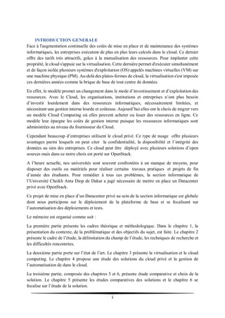 1
INTRODUCTION GENERALE
Face à l'augmentation continuelle des coûts de mise en place et de maintenance des systèmes
informatiques, les entreprises exécutent de plus en plus leurs calculs dans le cloud. Ce dernier
offre des tarifs très attractifs, grâce à la mutualisation des ressources. Pour implanter cette
propriété, le cloud s'appuie sur la virtualisation. Cette dernière permet d'exécuter simultanément
et de façon isolée plusieurs systèmes d'exploitation (OS) appelés machines virtuelles (VM) sur
une machine physique (PM). Au-delà des plates-formes de cloud, la virtualisation s'est imposée
ces dernières années comme la brique de base de tout centre de données.
En effet, le modèle promet un changement dans le mode d’investissement et d’exploitation des
ressources. Avec le Cloud, les organisations, institutions et entreprises n’ont plus besoin
d’investir lourdement dans des ressources informatiques, nécessairement limitées, et
nécessitant une gestion interne lourde et coûteuse. Aujourd’hui elles ont le choix de migrer vers
un modèle Cloud Computing où elles peuvent acheter ou louer des ressources en ligne. Ce
modèle leur épargne les coûts de gestion interne puisque les ressources informatiques sont
administrées au niveau du fournisseur du Cloud.
Cependant beaucoup d’entreprises utilisent le cloud privé. Ce type de nuage offre plusieurs
avantages parmi lesquels on peut citer la confidentialité, la disponibilité et l’intégrité des
données au sien des entreprises. Ce cloud peut être déployé avec plusieurs solutions d’open
sources mais dans ce notre choix est porté sur OpenStack.
A l’heure actuelle, nos universités sont souvent confrontées à un manque de moyens, pour
disposer des outils ou matériels pour réaliser certains travaux pratiques et projets de fin
d’année des étudiants. Pour remédier à tous ces problèmes, la section informatique de
l’Université Cheikh Anta Diop de Dakar a jugé nécessaire de mettre en place un Datacenter
privé avec OpenStack.
Ce projet de mise en place d’un Datacenter privé au sein de la section informatique est globale
dont nous participons sur le déploiement de la plateforme de base et se focalisant sur
l’automatisation des déploiements et tests.
Le mémoire est organisé comme suit :
La première partie présente les cadres théorique et méthodologique. Dans le chapitre 1, la
présentation du contexte, de la problématique et des objectifs du sujet, est faite. Le chapitre 2
présente le cadre de l’étude, la délimitation du champ de l’étude, les techniques de recherche et
les difficultés rencontrées.
La deuxième partie porte sur l’état de l’art. Le chapitre 3 présente la virtualisation et le cloud
computing. Le chapitre 4 propose une étude des solutions du cloud privé et la gestion de
l’automatisation de dans le cloud.
La troisième partie, composée des chapitres 5 et 6, présente étude comparative et choix de la
solution. Le chapitre 5 présente les études comparatives des solutions et le chapitre 6 se
focalise sur l’étude de la solution.
 