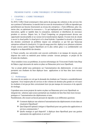 3
PREMIERE PARTIE : CADRE THEORIQUE ET METHODOLOGIQUE
1 CHAPITRE 1 : CADRE THEORIQUE
1.1 Contexte
En 2010, l’offre Cloud commençait à faire partie du paysage des solutions et des services liés
aux systèmes d’information, le marché était en cours de structuration et l’offre ne répondait que
partiellement aux besoins fonctionnels au niveau des entreprises. « Faire différence, plus vite,
moins cher, en optimisant les ressources », Ce qui impliquait pour l’entreprise performance,
innovation, agilité et rapidité dans la conception, réalisation et distribution de nouveaux
produits et services. Depuis lors, le Cloud Computing est progressivement devenu une
opportunité incontournable et un vecteur de la transformation digitale. Il existe trois de clouds
à savoir le cloud public le cloud privé et le cloud hybride. Cependant la sécurité et la gestion
des données constituent un problème majeur aux entreprises ce qui fait que beaucoup
entreprises utilisent le cloud privé. Ce type de nuage peut être déployé avec plusieurs solutions
d’open sources parmi lesquels OpenStack est le plus utilisé grâce à sa confidentialité son
intégrité et sa disponibilité des données.
A l’heure actuelle, nos universités sont souvent confrontées à un manque de moyens, pour
disposer des outils ou matériels pour réaliser certains travaux pratiques et projets de fin
d’année des étudiants.
Pour remédier à tous ces problèmes, la section informatique de l’Université Cheikh Anta Diop
de Dakar a jugé nécessaire de mettre en place un Datacenter privé avec OpenStack.
Sur ce projet global nous participons sur l’automatisation des déploiements et tests pour
permettre aux étudiants de bien déployer leurs applications et de bien faire leurs travaux
pratiques.
1.2 Problématique
Au cours de ces années on voit que la demande des étudiants sur l’internet a considérablement
augmenté. Avec toujours plus de services et des volumes de données plus grands on voit aussi
les étudiants n’ont pas pu faire correctement leurs tps par manque de ressources et de capacité
de stockage.
Cependant nous avons proposé de mettre en place un Datacenter privé avec OpenStack en
intégrant des solutions open source permettant aux étudiants de faire bien faire leurs travaux
pratiques et l’automatisation des déploiements et tests.
Parallèlement, elle ressent un besoin pressant de répondre à ces différentes questions:
 Comment déployer une solution d’automatisation des déploiements et tests dans un
cloud privé OpenStack?
 Quel dispositif optimal à intégrer à OpenStack pour une gestion des applications et
services conteneurisées ?
 Quelle stratégie et quel dispositif à déployer dans OpenStack pour une gestion
automatisée des applications et services?
 