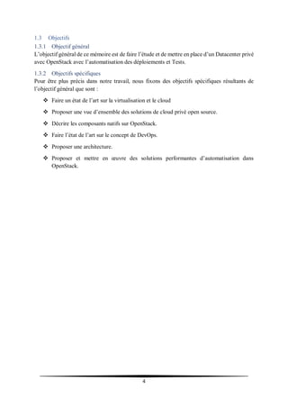 4
1.3 Objectifs
1.3.1 Objectif général
L’objectif général de ce mémoire est de faire l’étude et de mettre en place d’un Datacenter privé
avec OpenStack avec l’automatisation des déploiements et Tests.
1.3.2 Objectifs spécifiques
Pour être plus précis dans notre travail, nous fixons des objectifs spécifiques résultants de
l’objectif général que sont :
 Faire un état de l’art sur la virtualisation et le cloud
 Proposer une vue d’ensemble des solutions de cloud privé open source.
 Décrire les composants natifs sur OpenStack.
 Faire l’état de l’art sur le concept de DevOps.
 Proposer une architecture.
 Proposer et mettre en œuvre des solutions performantes d’automatisation dans
OpenStack.
 