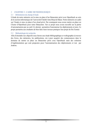 5
2 CHAPITRE 2 : CADRE METHODOLOGIQUE
2.1 Délimitation du champ d’étude
L'étude de notre mémoire est la mise en place d’un Datacenter privé avec OpenStack au sein
de la section informatique de l’université Cheikh Anta Diop de Dakar. Notre mémoire est cadré
sur l’étude et mise en place d’un cloud privé. Par conséquent nous avons mettre en place un
Cluster d’OpenStack pour notre Datacenter. Sur ce projet nous avons travaillé sur la partie
d’automatisation par un outil .Ce dernier permettra d’automatiser les déploiements et tests. Ce
projet permettra aux étudiants de bien faire leurs travaux pratiques leur projet de fin d’année
2.2 Méthodologie de recherche
Afin d’atteindre nos objectifs nous ferons une étude bibliographique et webographie (à travers
des livres, des mémoires, les publications, etc.) pour acquérir des connaissances dans le
domaine de mettre en place un Datacenter privé avec OpenStack mais des solutions
d’implémentation qui sont proposées pour l’automatisation des déploiements et test par
Jenkins.
 