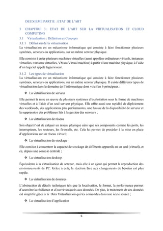 6
DEUXIEME PARTIE : ETAT DE L’ART
3 CHAPITRE 3 : ETAT DE L’ART SUR LA VIRTUALISATION ET CLOUD
COMPUTING
3.1 Virtualisation : Définition et Concepts
3.1.1 Définition de la virtualisation
La virtualisation est un mécanisme informatique qui consiste à faire fonctionner plusieurs
systèmes, serveurs ou applications, sur un même serveur physique.
Elle consiste à créer plusieurs machines virtuelles (aussi appelées ordinateurs virtuels, instances
virtuelles, versions virtuelles, VM ou Virtual machine) à partir d’une machine physique, à l’aide
d’un logiciel appelé hyperviseur.
3.1.2 Les types de virtualisation
La virtualisation est un mécanisme informatique qui consiste à faire fonctionner plusieurs
systèmes, serveurs ou applications, sur un même serveur physique. Il existe différents types de
virtualisation dans le domaine de l’informatique dont voici les 6 principaux :
 La virtualisation de serveur
Elle permet la mise en œuvre de plusieurs systèmes d’exploitation sous la forme de machines
virtuelles et à l’aide d’un seul serveur physique. Elle offre aussi une rapidité de déploiement
des workloads, des applications plus performantes, une hausse de la disponibilité de serveur et
la suppression des problèmes liés à la gestion des serveurs ;
 La virtualisation de réseau
Son objectif est de calquer un réseau physique ainsi que ses composants comme les ports, les
interrupteurs, les routeurs, les firewalls, etc. Cela lui permet de procéder à la mise en place
d’applications sur un réseau virtuel ;
 La virtualisation de stockage
Elle consiste à concentrer la capacité de stockage de différents appareils en un seul (virtuel), et
ce, depuis une console centrale ;
 La virtualisation desktop
Équivalente à la virtualisation de serveur, mais elle à un ajout qui permet la reproduction des
environnements de PC. Grâce à cela, la réaction face aux changements de besoins est plus
rapide.
 La virtualisation de données
L’abstraction de détails techniques tels que la localisation, le format, la performance permet
d’accroître la résilience et d’ouvrir un accès aux données. De plus, le traitement de ces données
est simplifié grâce à la Data Virtualisation qui les consolides dans une seule source ;
 La virtualisation d’application
 