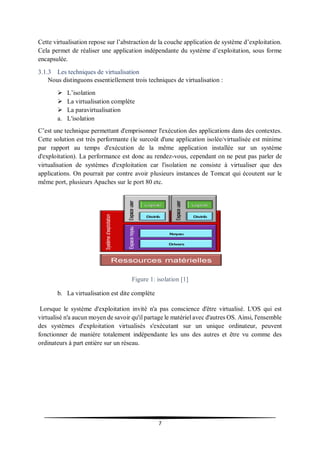 7
Cette virtualisation repose sur l’abstraction de la couche application de système d’exploitation.
Cela permet de réaliser une application indépendante du système d’exploitation, sous forme
encapsulée.
3.1.3 Les techniques de virtualisation
Nous distinguons essentiellement trois techniques de virtualisation :
 L’isolation
 La virtualisation complète
 La paravirtualisation
a. L'isolation
C’est une technique permettant d'emprisonner l'exécution des applications dans des contextes.
Cette solution est très performante (le surcoût d'une application isolée/virtualisée est minime
par rapport au temps d'exécution de la même application installée sur un système
d'exploitation). La performance est donc au rendez-vous, cependant on ne peut pas parler de
virtualisation de systèmes d'exploitation car l'isolation ne consiste à virtualiser que des
applications. On pourrait par contre avoir plusieurs instances de Tomcat qui écoutent sur le
même port, plusieurs Apaches sur le port 80 etc.
Figure 1: isolation [1]
b. La virtualisation est dite complète
Lorsque le système d'exploitation invité n'a pas conscience d'être virtualisé. L'OS qui est
virtualisé n'a aucun moyen de savoir qu'il partage le matériel avec d'autres OS. Ainsi, l'ensemble
des systèmes d'exploitation virtualisés s'exécutant sur un unique ordinateur, peuvent
fonctionner de manière totalement indépendante les uns des autres et être vu comme des
ordinateurs à part entière sur un réseau.
 
