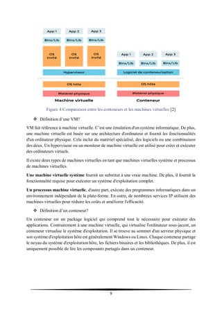 9
Figure 4:Comparaison entre les conteneurs et les machines virtuelles [2]
 Définition d’une VM?
VM fait référence à machine virtuelle. C’est une émulation d'un système informatique. De plus,
une machine virtuelle est basée sur une architecture d'ordinateur et fournit les fonctionnalités
d'un ordinateur physique. Cela inclut du matériel spécialisé, des logiciels ou une combinaison
des deux. Un hyperviseur ou un moniteur de machine virtuelle est utilisé pour créer et exécuter
des ordinateurs virtuels.
Il existe deux types de machines virtuelles en tant que machines virtuelles système et processus
de machines virtuelles.
Une machine virtuelle système fournit un substitut à une vraie machine. De plus, il fournit la
fonctionnalité requise pour exécuter un système d'exploitation complet.
Un processus machine virtuelle, d'autre part, exécute des programmes informatiques dans un
environnement indépendant de la plate-forme. En outre, de nombreux services IP utilisent des
machines virtuelles pour réduire les coûts et améliorer l'efficacité.
 Définition d’un conteneur?
Un conteneur est un package logiciel qui comprend tout le nécessaire pour exécuter des
applications. Contrairement à une machine virtuelle, qui virtualise l'ordinateur sous-jacent, un
conteneur virtualise le système d'exploitation. Il se trouve au sommet d'un serveur physique et
son système d'exploitation hôte est généralement Windows ou Linux. Chaque conteneur partage
le noyau du système d'exploitation hôte, les fichiers binaires et les bibliothèques. De plus, il est
uniquement possible de lire les composants partagés dans un conteneur.
 